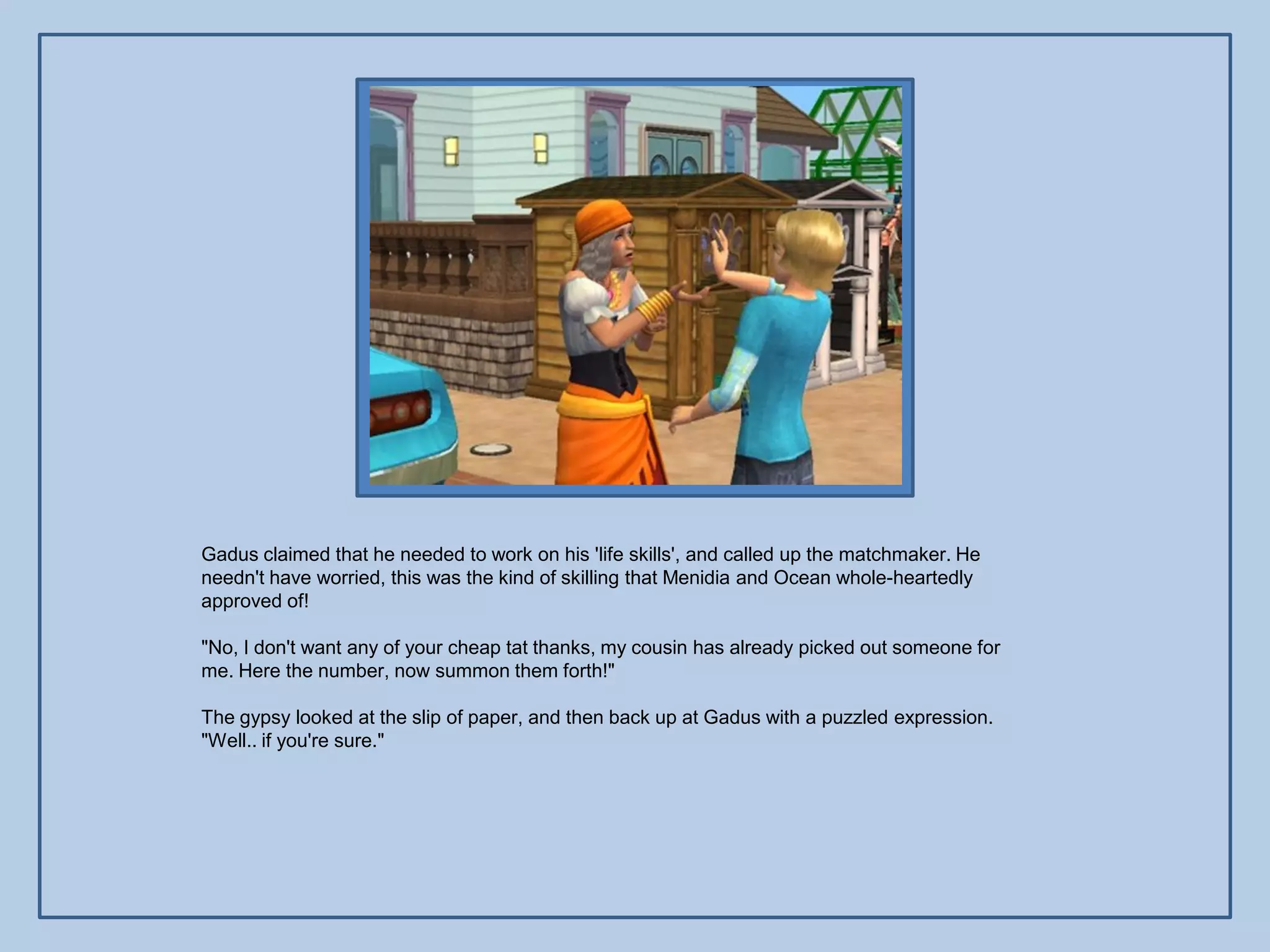 Gadus claimed that he needed to work on his 'life skills', and called up the matchmaker. He
needn't have worried, this was the kind of skilling that Menidia and Ocean whole-heartedly
approved of!

"No, I don't want any of your cheap tat thanks, my cousin has already picked out someone for
me. Here the number, now summon them forth!"

The gypsy looked at the slip of paper, and then back up at Gadus with a puzzled expression.
"Well.. if you're sure."
 