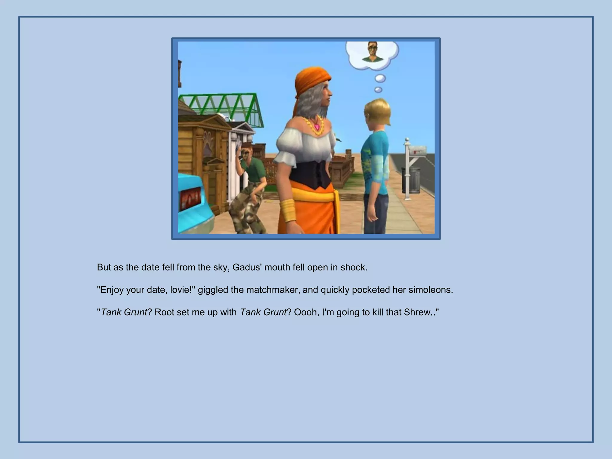 But as the date fell from the sky, Gadus' mouth fell open in shock.

"Enjoy your date, lovie!" giggled the matchmaker, and quickly pocketed her simoleons.

"Tank Grunt? Root set me up with Tank Grunt? Oooh, I'm going to kill that Shrew.."
 