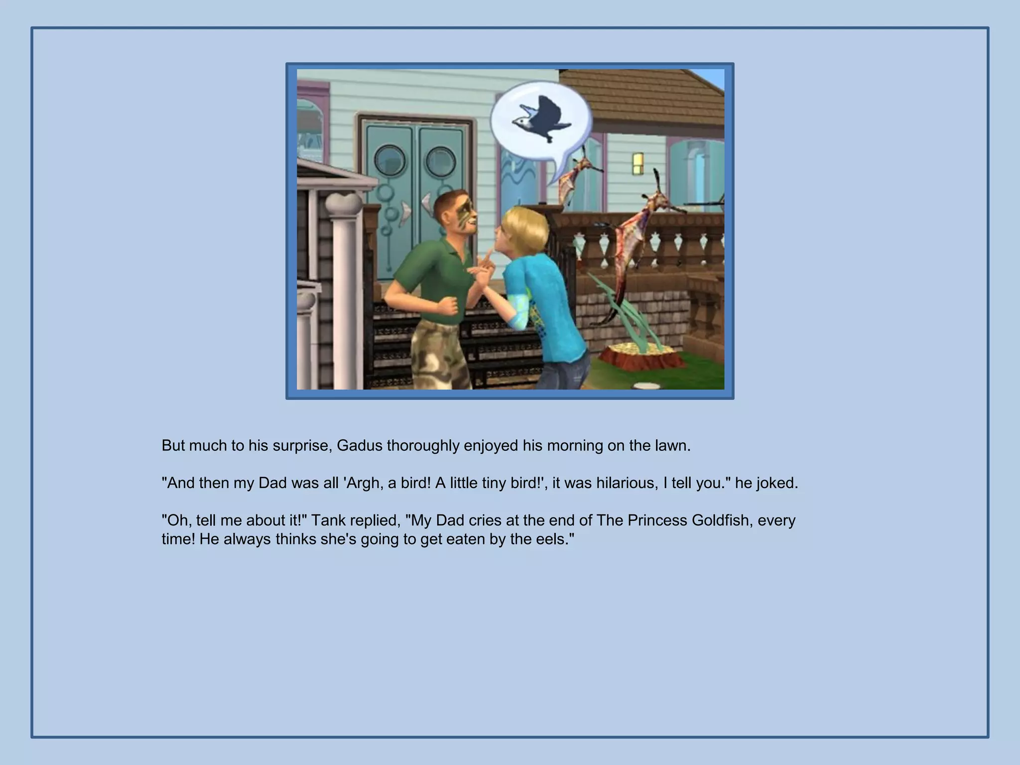 But much to his surprise, Gadus thoroughly enjoyed his morning on the lawn.

"And then my Dad was all 'Argh, a bird! A little tiny bird!', it was hilarious, I tell you." he joked.

"Oh, tell me about it!" Tank replied, "My Dad cries at the end of The Princess Goldfish, every
time! He always thinks she's going to get eaten by the eels."
 