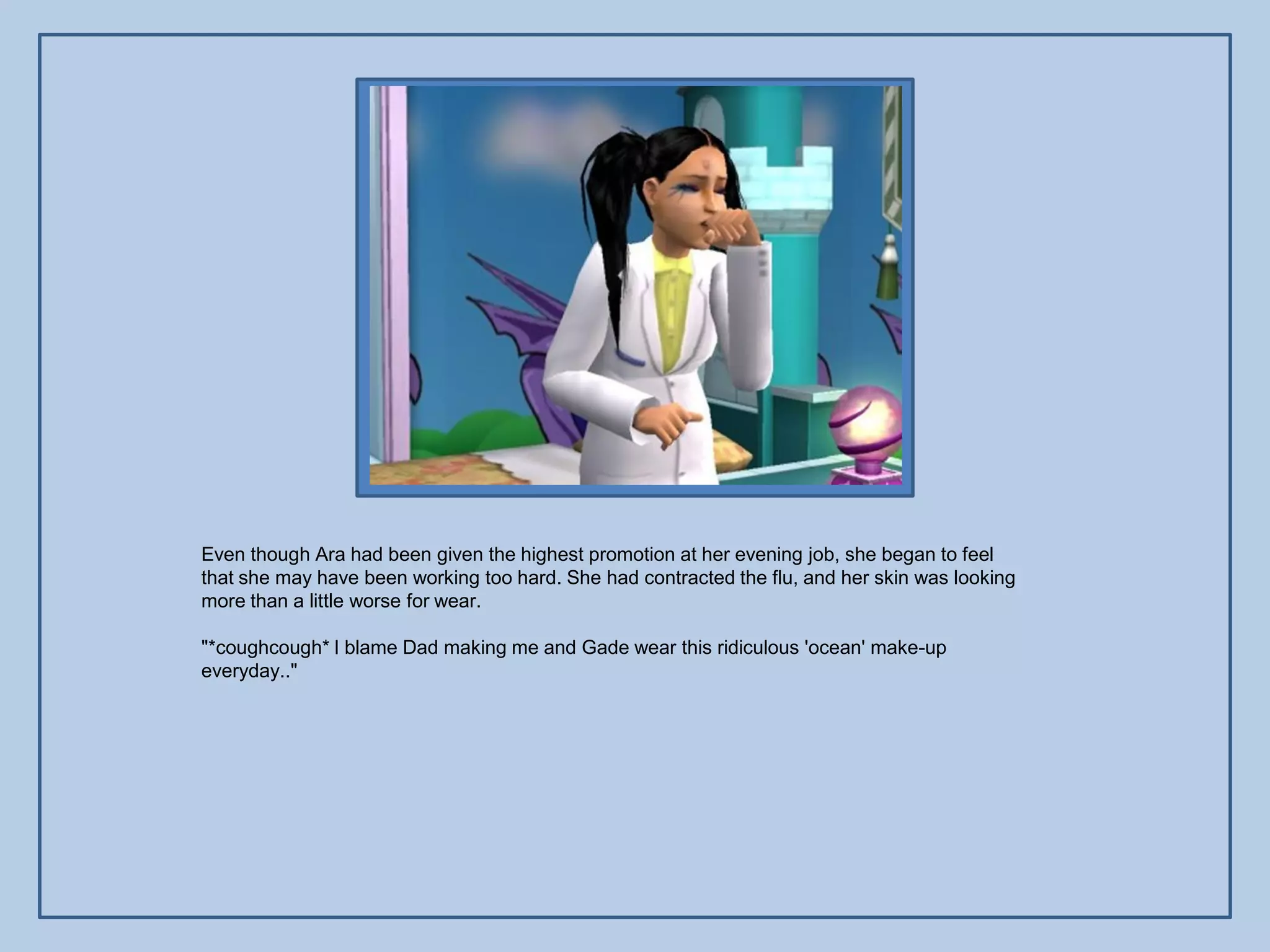 Even though Ara had been given the highest promotion at her evening job, she began to feel
that she may have been working too hard. She had contracted the flu, and her skin was looking
more than a little worse for wear.

"*coughcough* I blame Dad making me and Gade wear this ridiculous 'ocean' make-up
everyday.."
 