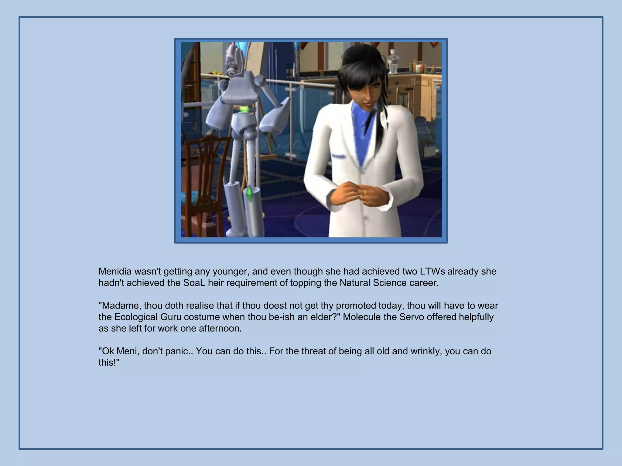 Menidia wasn't getting any younger, and even though she had achieved two LTWs already she
hadn't achieved the SoaL heir requirement of topping the Natural Science career.

"Madame, thou doth realise that if thou doest not get thy promoted today, thou will have to wear
the Ecological Guru costume when thou be-ish an elder?" Molecule the Servo offered helpfully
as she left for work one afternoon.

"Ok Meni, don't panic.. You can do this.. For the threat of being all old and wrinkly, you can do
this!"
 