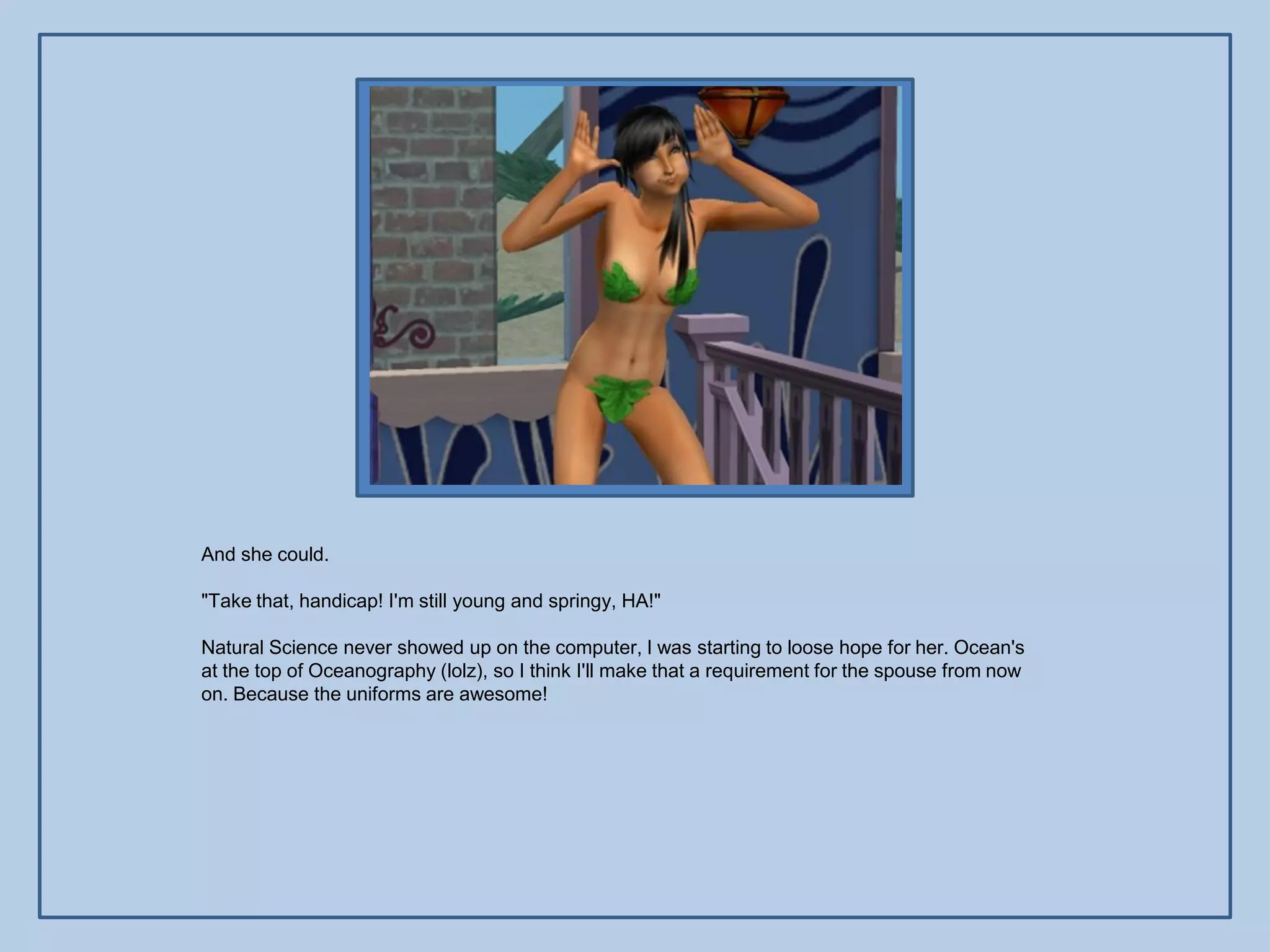 And she could.

"Take that, handicap! I'm still young and springy, HA!"

Natural Science never showed up on the computer, I was starting to loose hope for her. Ocean's
at the top of Oceanography (lolz), so I think I'll make that a requirement for the spouse from now
on. Because the uniforms are awesome!
 