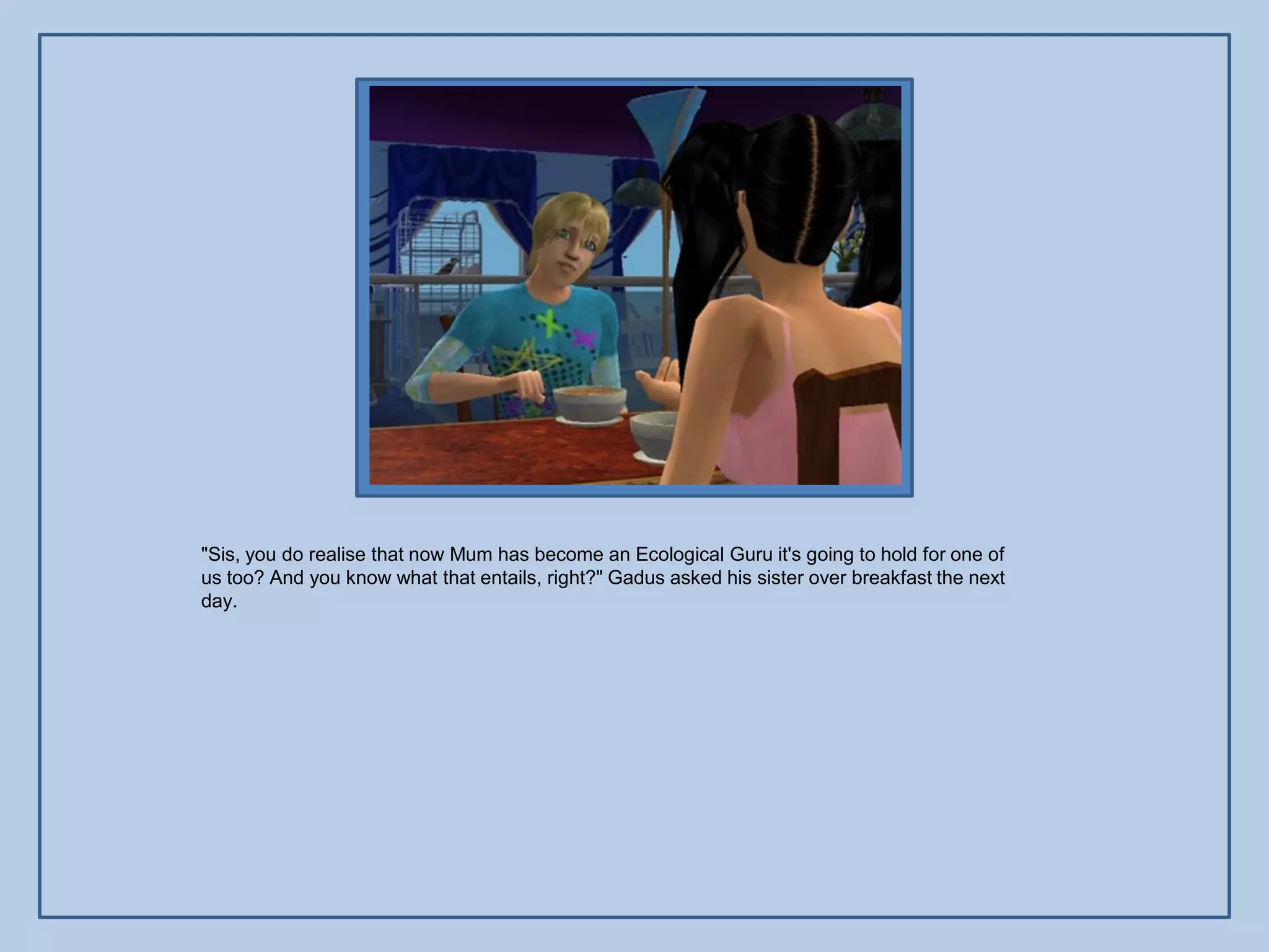 "Sis, you do realise that now Mum has become an Ecological Guru it's going to hold for one of
us too? And you know what that entails, right?" Gadus asked his sister over breakfast the next
day.
 