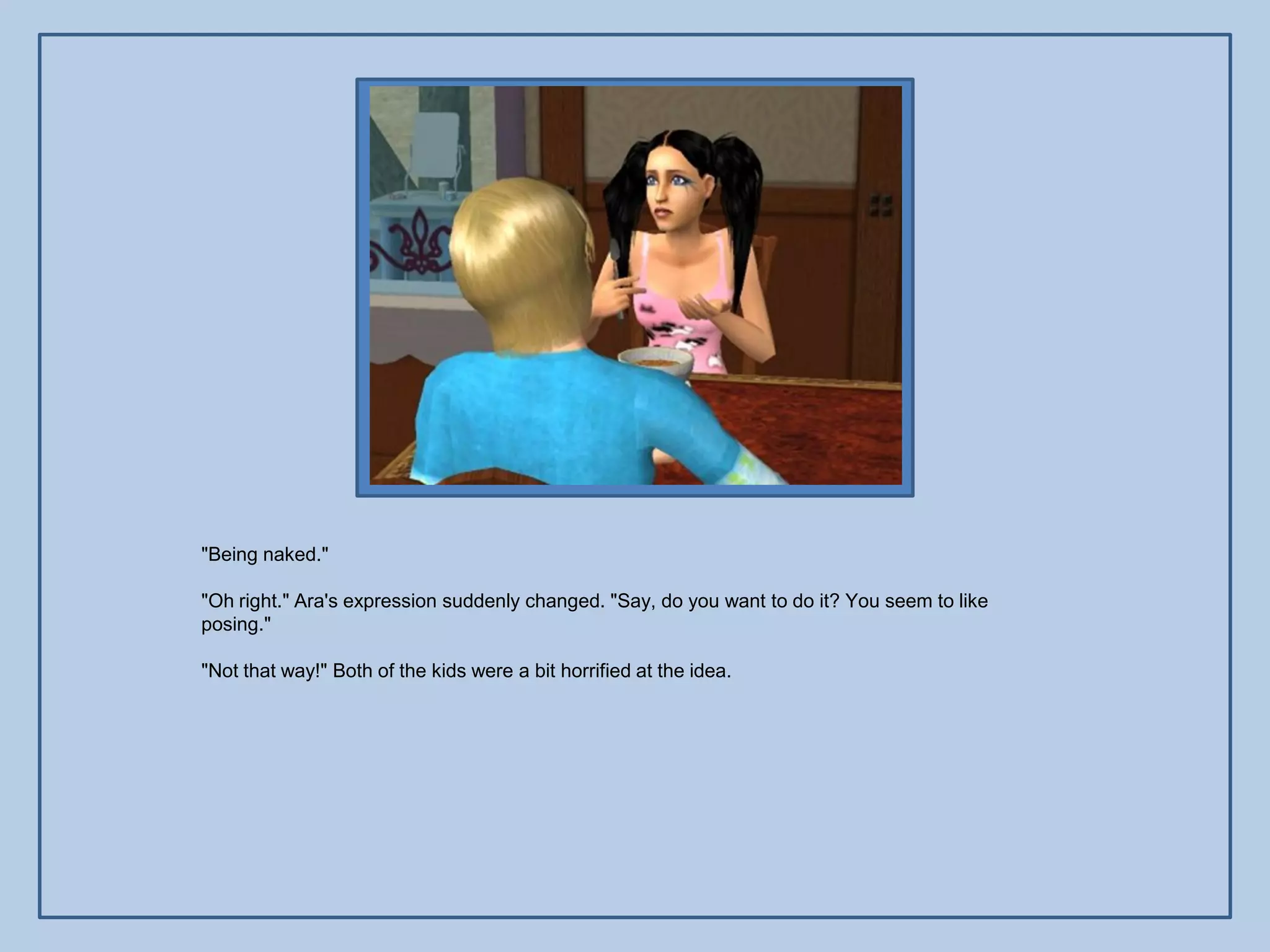 "Being naked."

"Oh right." Ara's expression suddenly changed. "Say, do you want to do it? You seem to like
posing."

"Not that way!" Both of the kids were a bit horrified at the idea.
 