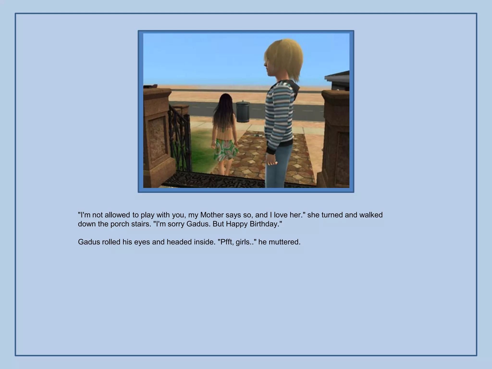 "I'm not allowed to play with you, my Mother says so, and I love her." she turned and walked
down the porch stairs. "I'm sorry Gadus. But Happy Birthday."

Gadus rolled his eyes and headed inside. "Pfft, girls.." he muttered.
 