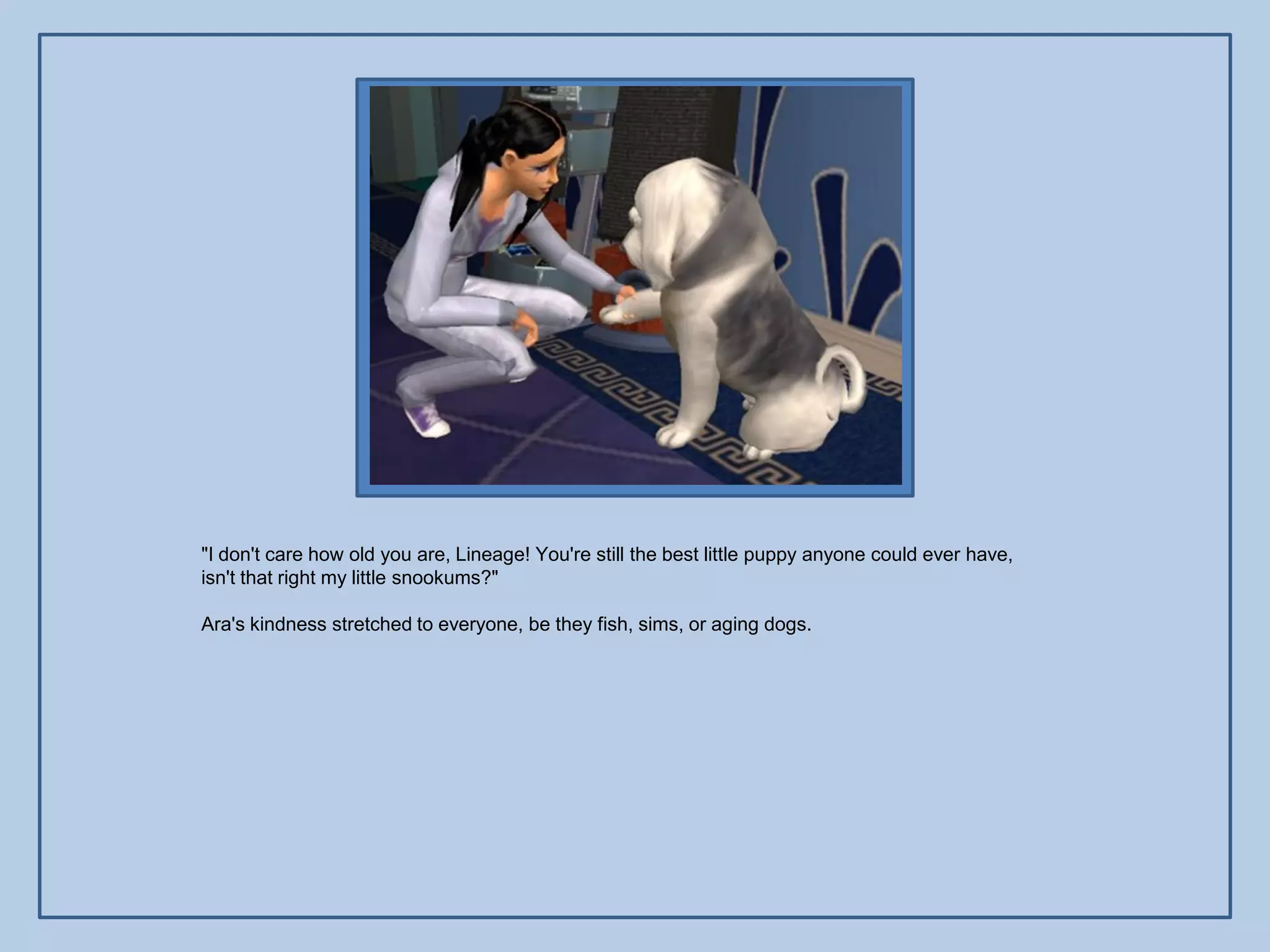 "I don't care how old you are, Lineage! You're still the best little puppy anyone could ever have,
isn't that right my little snookums?"

Ara's kindness stretched to everyone, be they fish, sims, or aging dogs.
 
