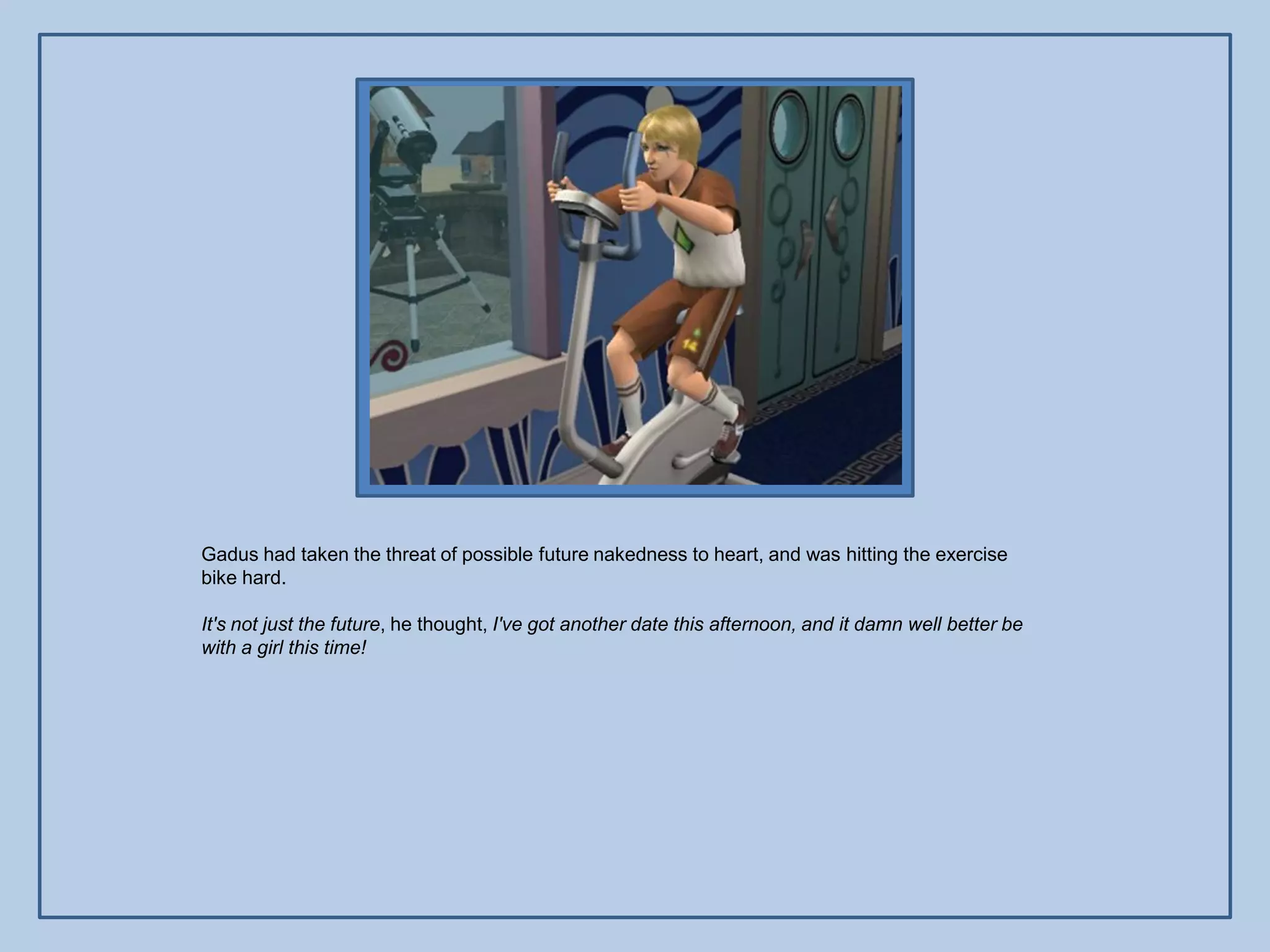 Gadus had taken the threat of possible future nakedness to heart, and was hitting the exercise
bike hard.

It's not just the future, he thought, I've got another date this afternoon, and it damn well better be
with a girl this time!
 
