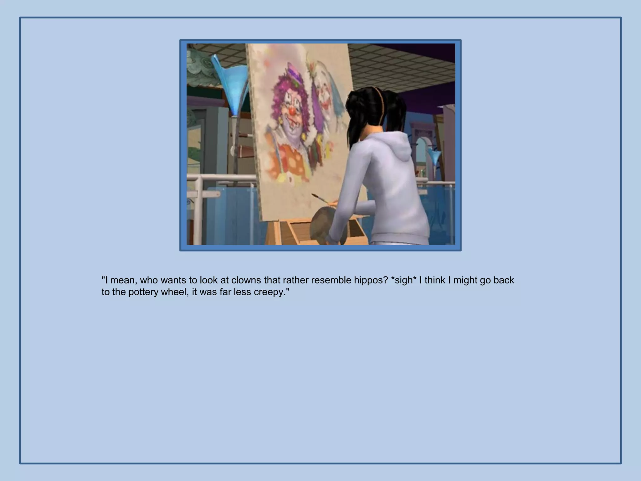 "I mean, who wants to look at clowns that rather resemble hippos? *sigh* I think I might go back
to the pottery wheel, it was far less creepy."
 