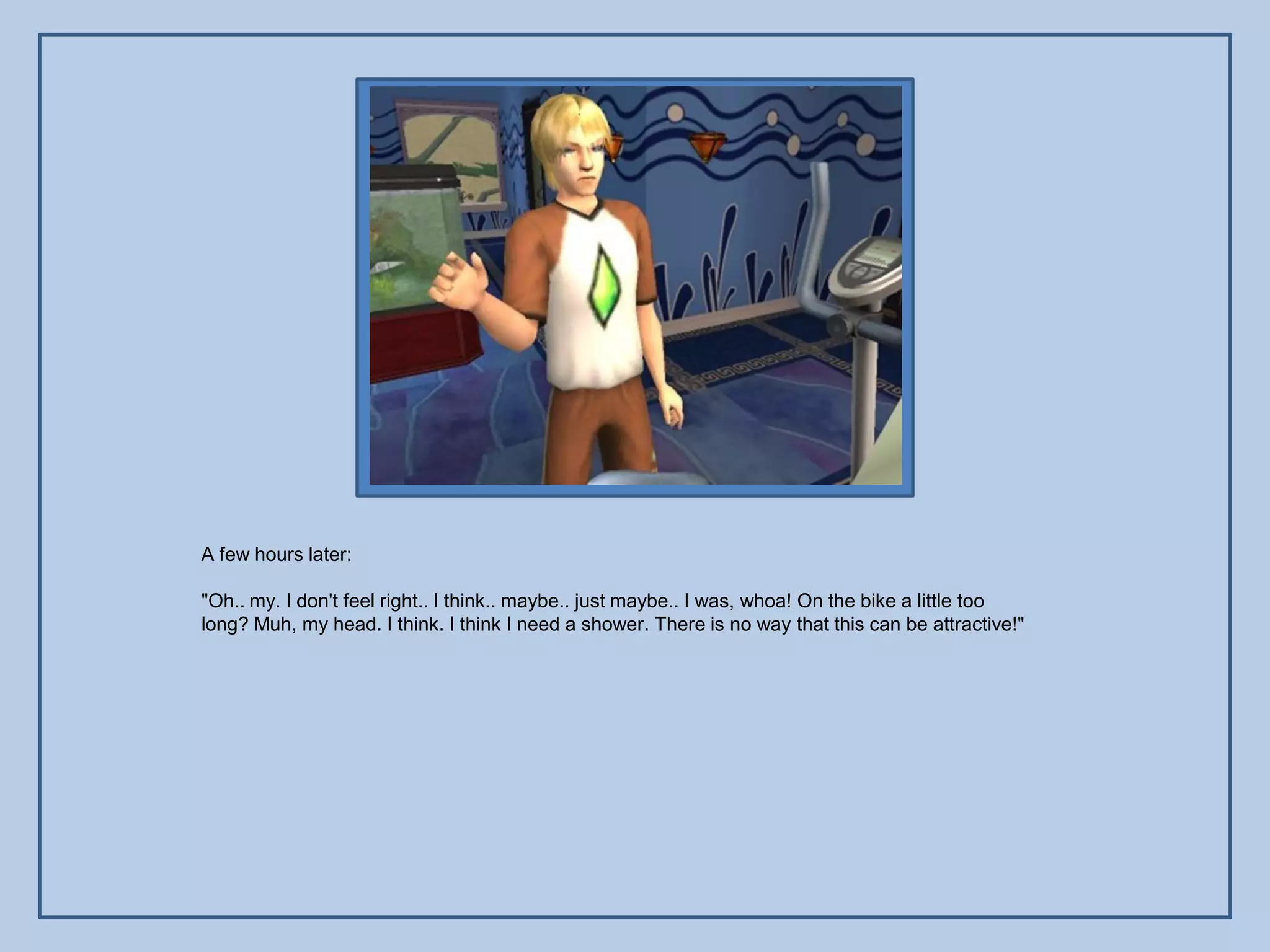 A few hours later:

"Oh.. my. I don't feel right.. I think.. maybe.. just maybe.. I was, whoa! On the bike a little too
long? Muh, my head. I think. I think I need a shower. There is no way that this can be attractive!"
 