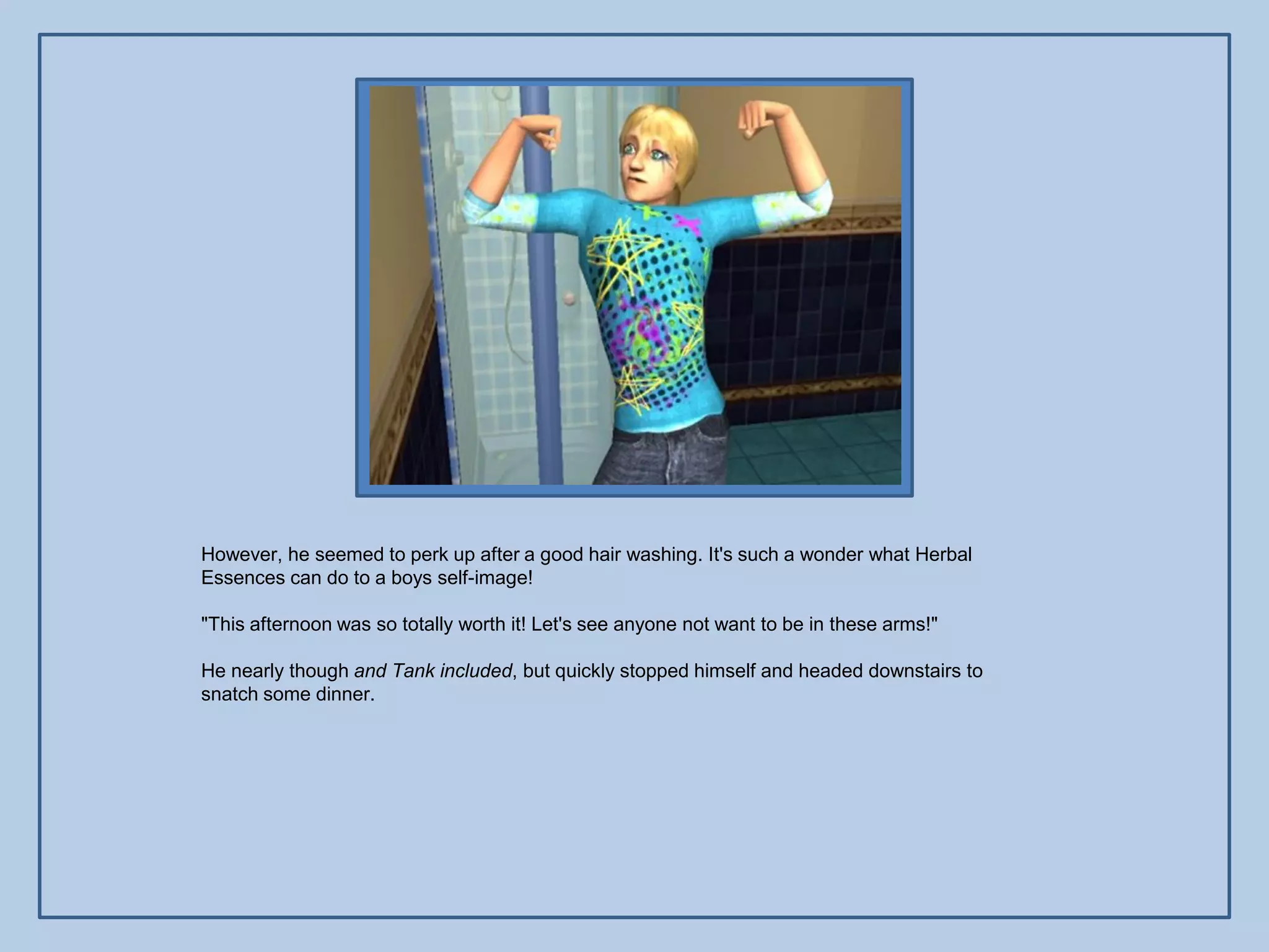 However, he seemed to perk up after a good hair washing. It's such a wonder what Herbal
Essences can do to a boys self-image!

"This afternoon was so totally worth it! Let's see anyone not want to be in these arms!"

He nearly though and Tank included, but quickly stopped himself and headed downstairs to
snatch some dinner.
 