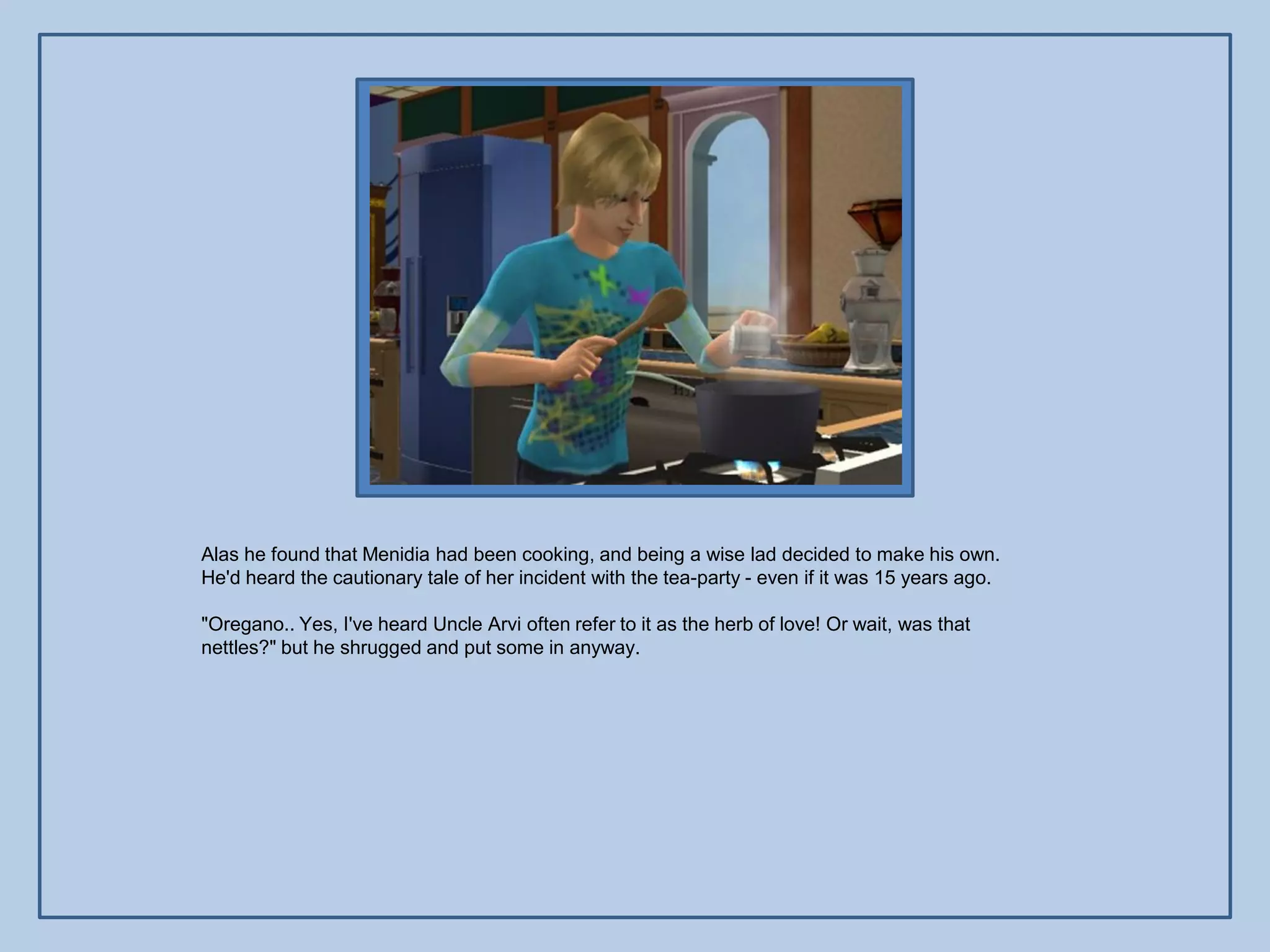 Alas he found that Menidia had been cooking, and being a wise lad decided to make his own.
He'd heard the cautionary tale of her incident with the tea-party - even if it was 15 years ago.

"Oregano.. Yes, I've heard Uncle Arvi often refer to it as the herb of love! Or wait, was that
nettles?" but he shrugged and put some in anyway.
 