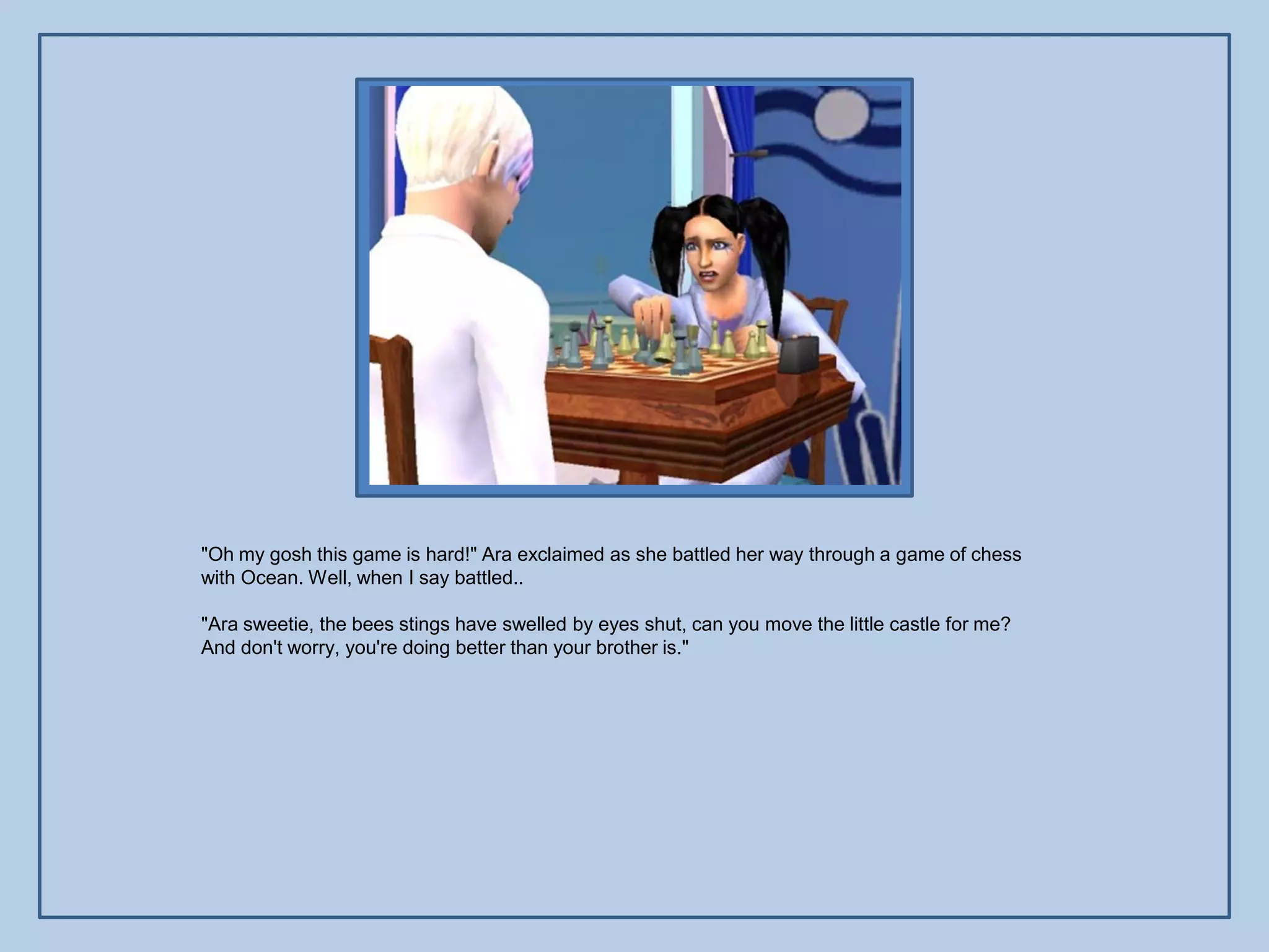 "Oh my gosh this game is hard!" Ara exclaimed as she battled her way through a game of chess
with Ocean. Well, when I say battled..

"Ara sweetie, the bees stings have swelled by eyes shut, can you move the little castle for me?
And don't worry, you're doing better than your brother is."
 