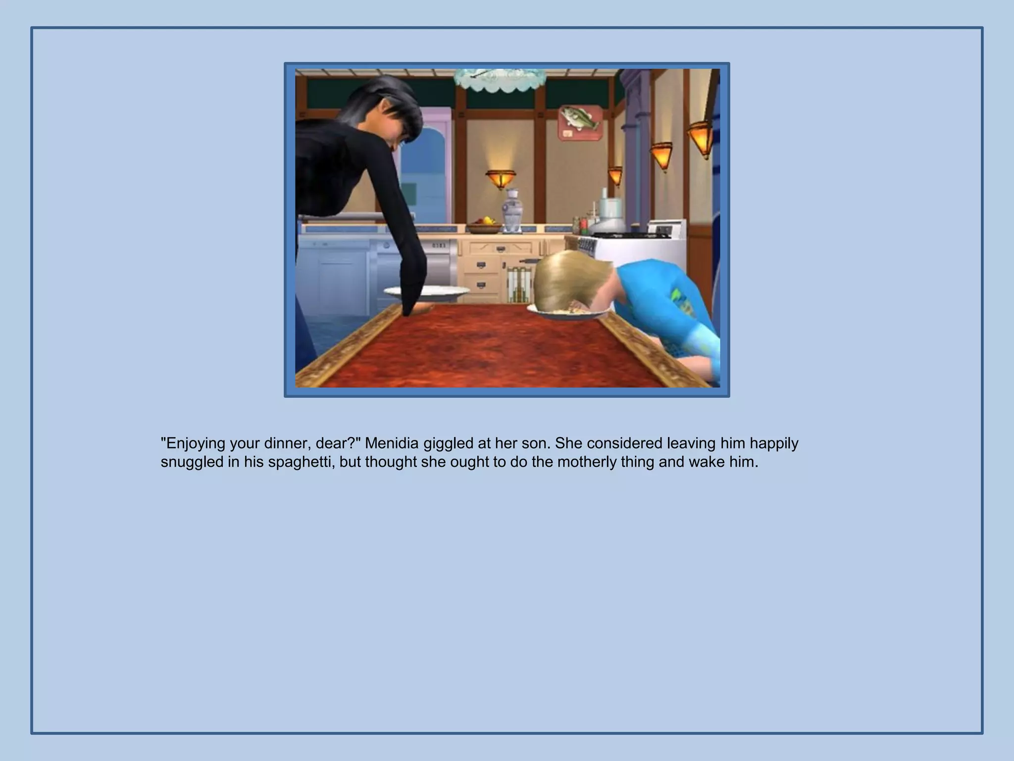 "Enjoying your dinner, dear?" Menidia giggled at her son. She considered leaving him happily
snuggled in his spaghetti, but thought she ought to do the motherly thing and wake him.
 