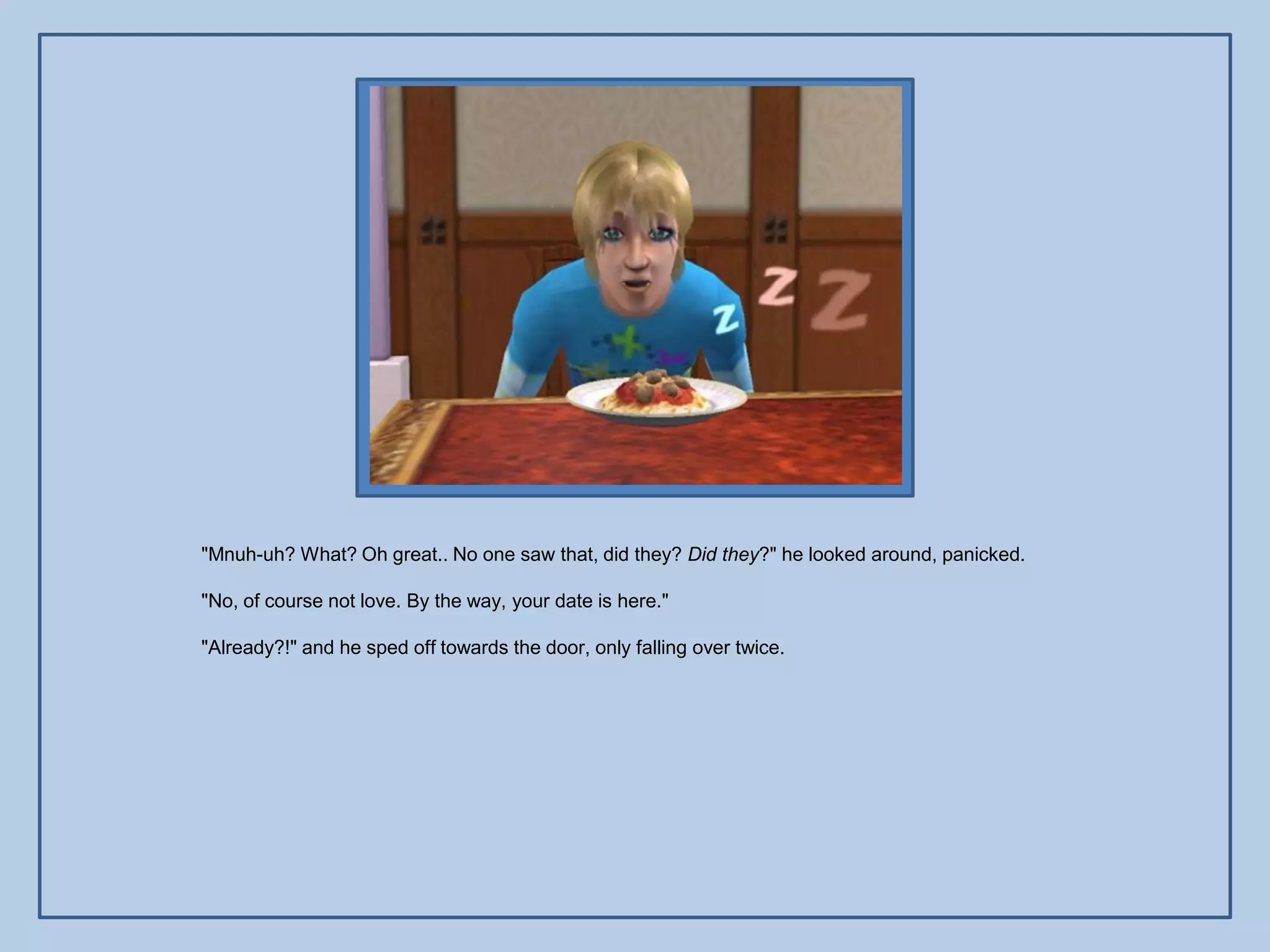 "Mnuh-uh? What? Oh great.. No one saw that, did they? Did they?" he looked around, panicked.

"No, of course not love. By the way, your date is here."

"Already?!" and he sped off towards the door, only falling over twice.
 