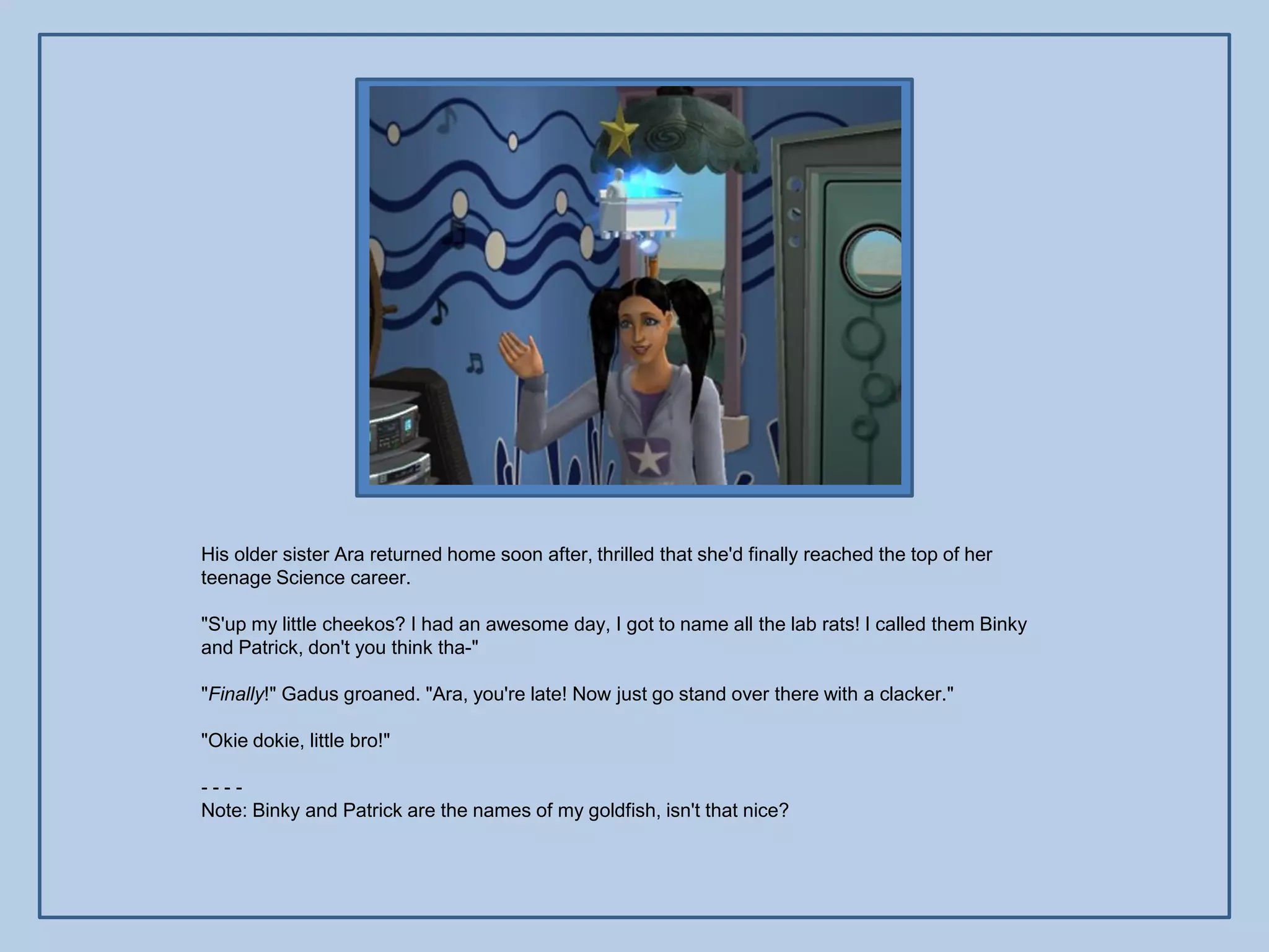 His older sister Ara returned home soon after, thrilled that she'd finally reached the top of her
teenage Science career.

"S'up my little cheekos? I had an awesome day, I got to name all the lab rats! I called them Binky
and Patrick, don't you think tha-"

"Finally!" Gadus groaned. "Ara, you're late! Now just go stand over there with a clacker."

"Okie dokie, little bro!"

----
Note: Binky and Patrick are the names of my goldfish, isn't that nice?
 