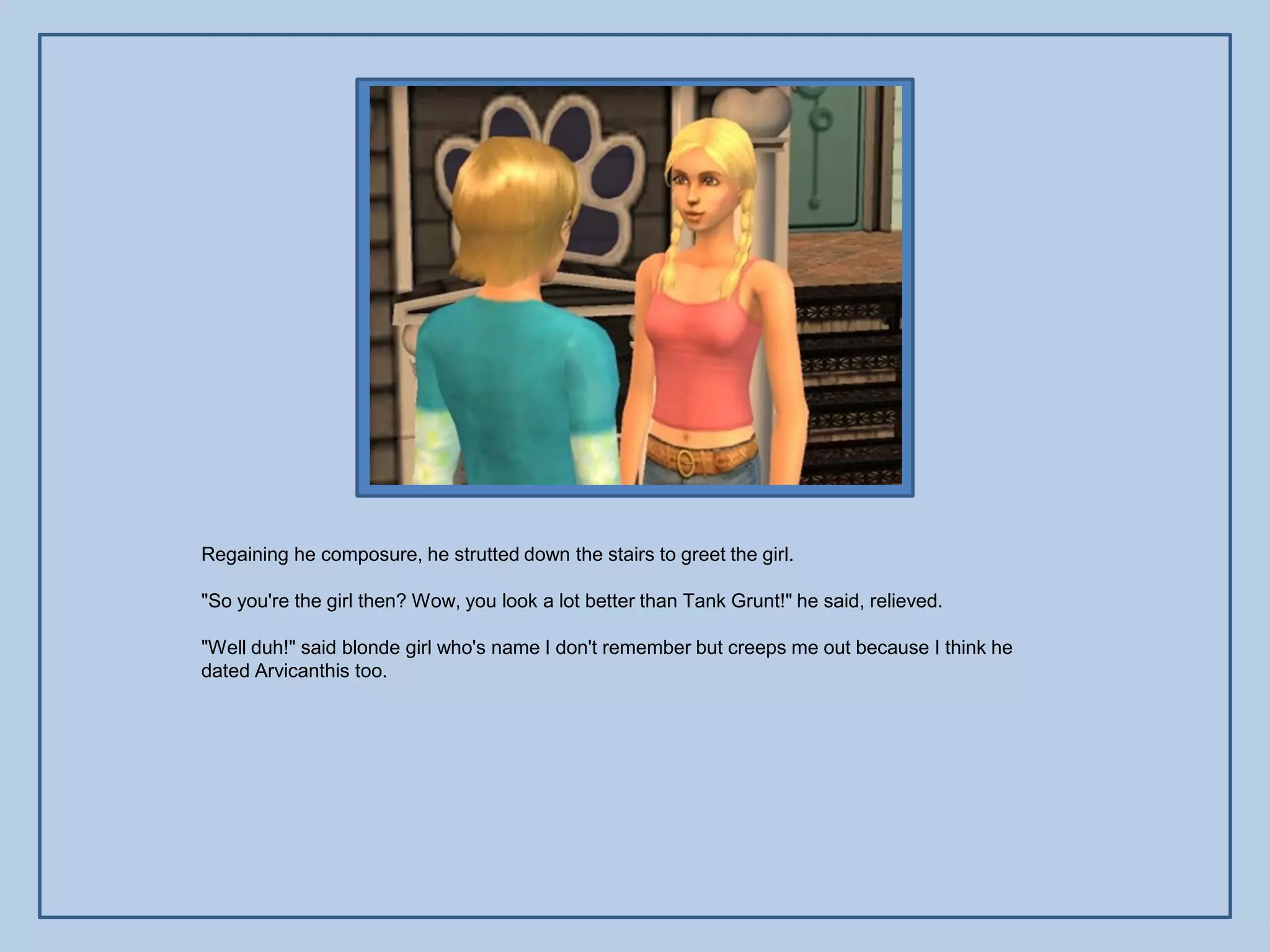 Regaining he composure, he strutted down the stairs to greet the girl.

"So you're the girl then? Wow, you look a lot better than Tank Grunt!" he said, relieved.

"Well duh!" said blonde girl who's name I don't remember but creeps me out because I think he
dated Arvicanthis too.
 
