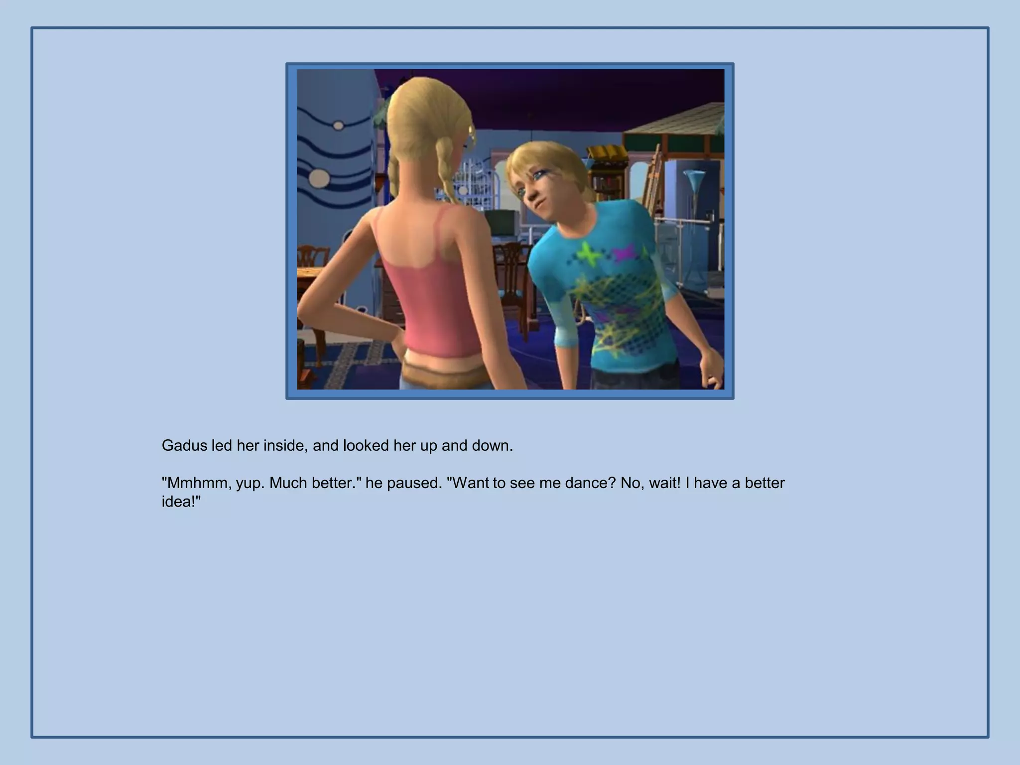 Gadus led her inside, and looked her up and down.

"Mmhmm, yup. Much better." he paused. "Want to see me dance? No, wait! I have a better
idea!"
 