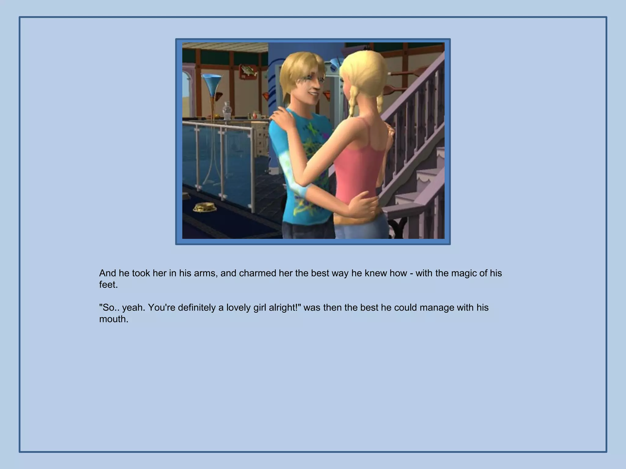 And he took her in his arms, and charmed her the best way he knew how - with the magic of his
feet.

"So.. yeah. You're definitely a lovely girl alright!" was then the best he could manage with his
mouth.
 