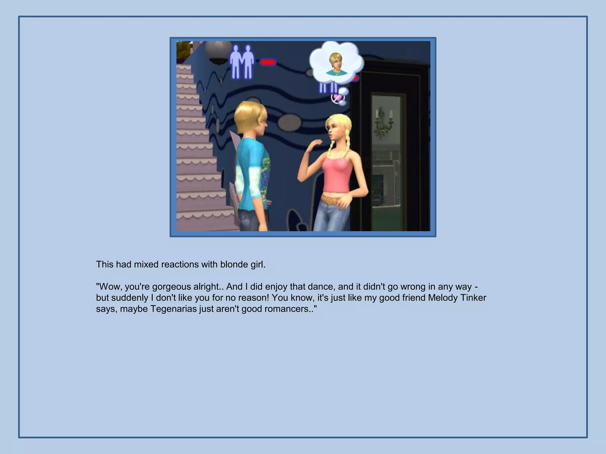 This had mixed reactions with blonde girl.

"Wow, you're gorgeous alright.. And I did enjoy that dance, and it didn't go wrong in any way -
but suddenly I don't like you for no reason! You know, it's just like my good friend Melody Tinker
says, maybe Tegenarias just aren't good romancers.."
 