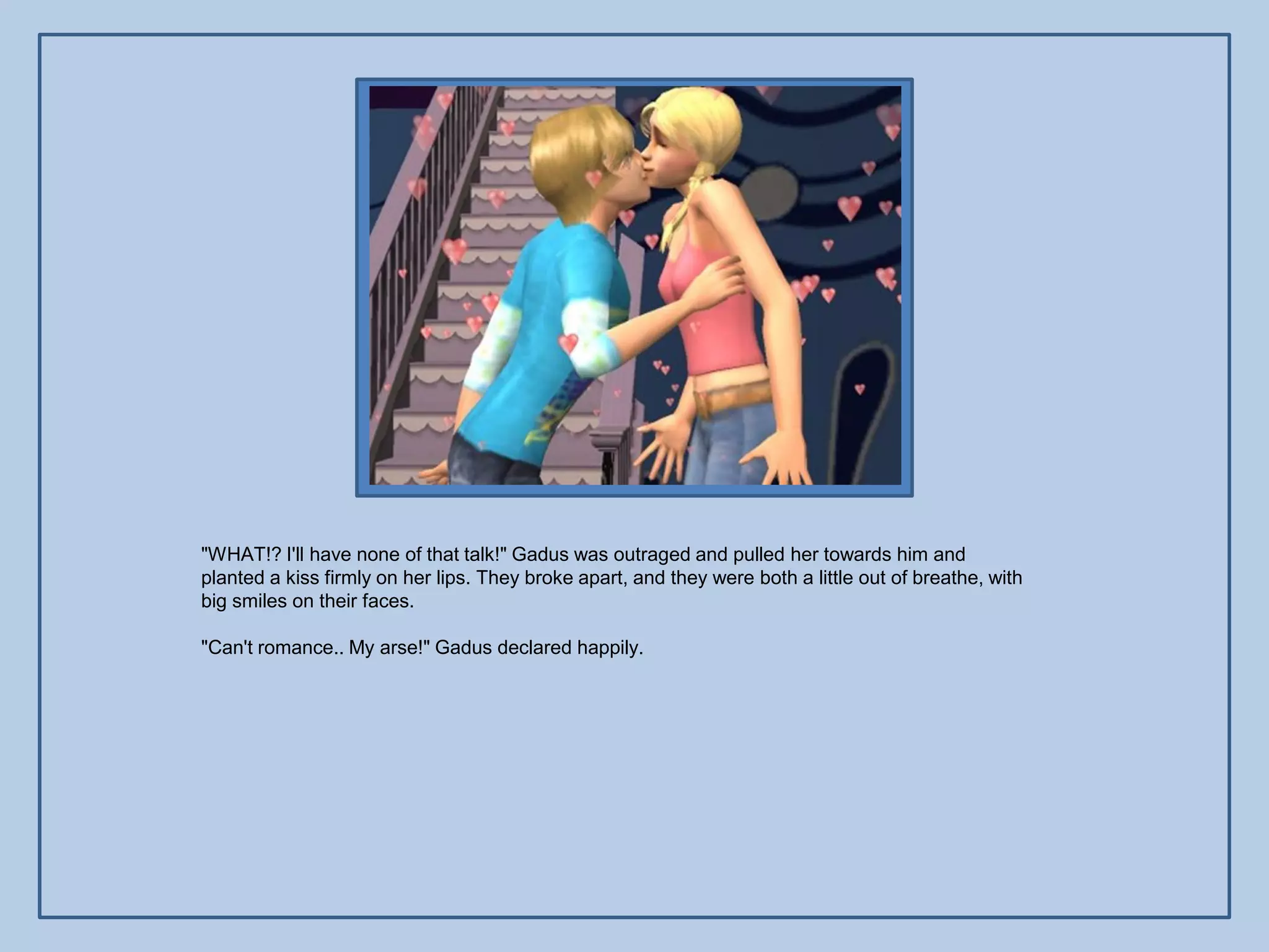 "WHAT!? I'll have none of that talk!" Gadus was outraged and pulled her towards him and
planted a kiss firmly on her lips. They broke apart, and they were both a little out of breathe, with
big smiles on their faces.

"Can't romance.. My arse!" Gadus declared happily.
 