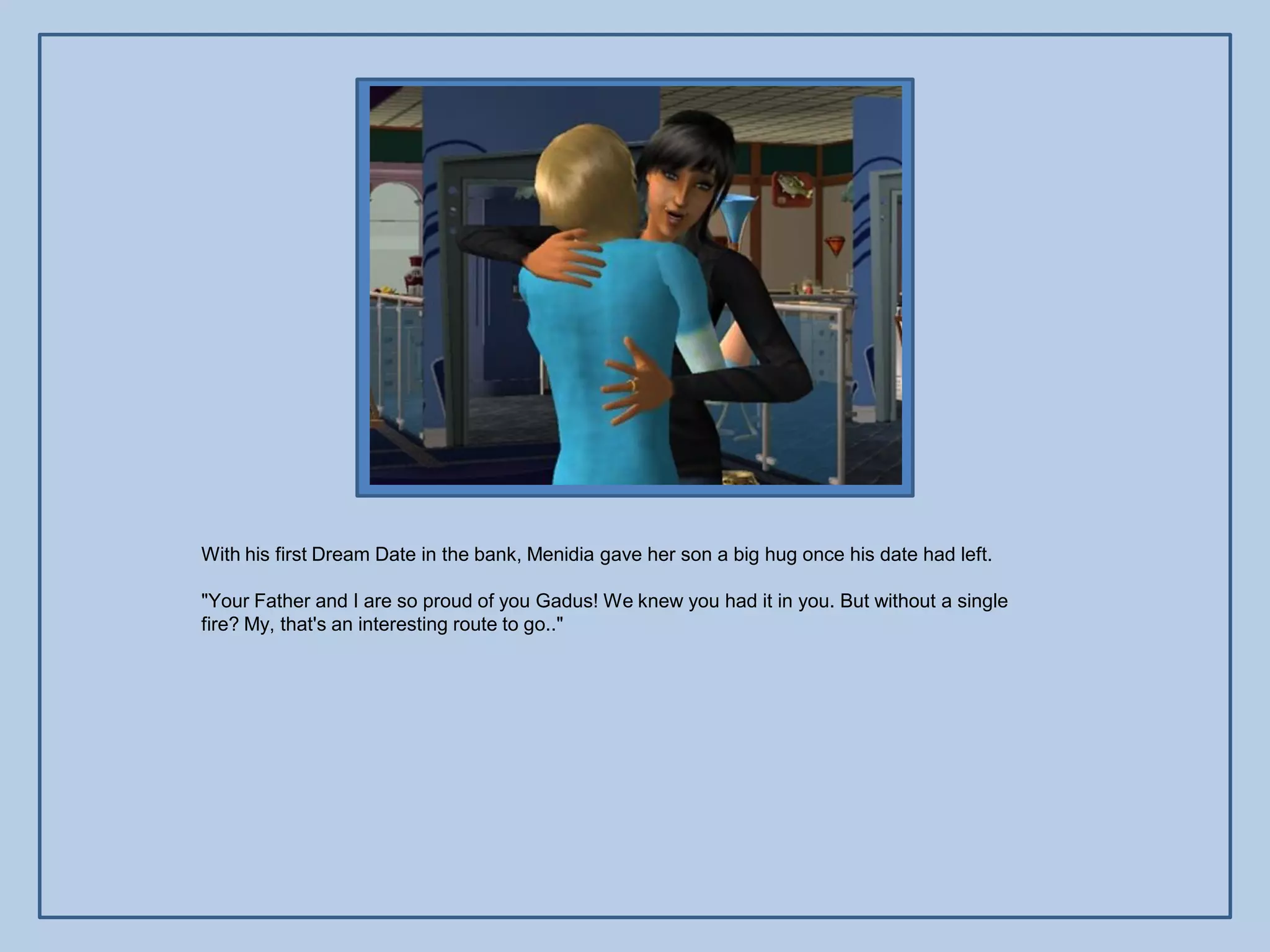 With his first Dream Date in the bank, Menidia gave her son a big hug once his date had left.

"Your Father and I are so proud of you Gadus! We knew you had it in you. But without a single
fire? My, that's an interesting route to go.."
 