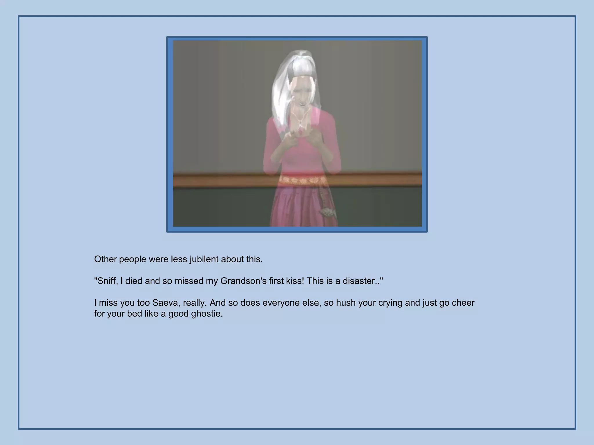 Other people were less jubilent about this.

"Sniff, I died and so missed my Grandson's first kiss! This is a disaster.."

I miss you too Saeva, really. And so does everyone else, so hush your crying and just go cheer
for your bed like a good ghostie.
 