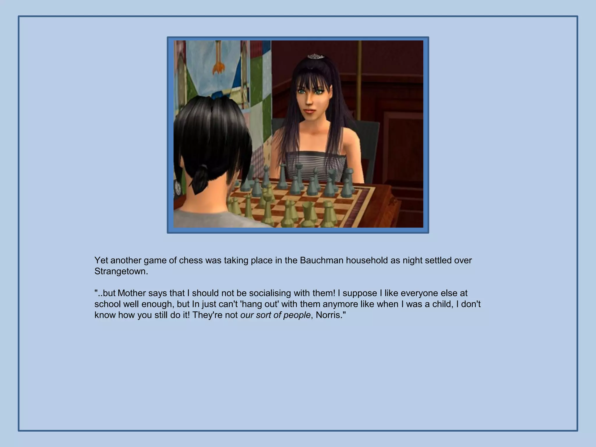 Yet another game of chess was taking place in the Bauchman household as night settled over
Strangetown.

"..but Mother says that I should not be socialising with them! I suppose I like everyone else at
school well enough, but In just can't 'hang out' with them anymore like when I was a child, I don't
know how you still do it! They're not our sort of people, Norris."
 