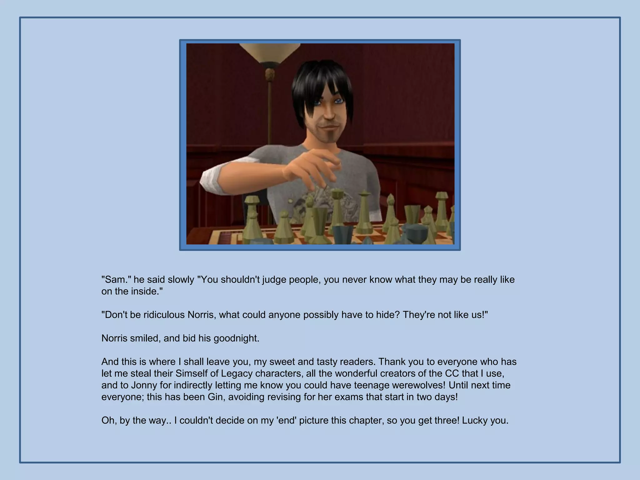 "Sam." he said slowly "You shouldn't judge people, you never know what they may be really like
on the inside."

"Don't be ridiculous Norris, what could anyone possibly have to hide? They're not like us!"

Norris smiled, and bid his goodnight.

And this is where I shall leave you, my sweet and tasty readers. Thank you to everyone who has
let me steal their Simself of Legacy characters, all the wonderful creators of the CC that I use,
and to Jonny for indirectly letting me know you could have teenage werewolves! Until next time
everyone; this has been Gin, avoiding revising for her exams that start in two days!

Oh, by the way.. I couldn't decide on my 'end' picture this chapter, so you get three! Lucky you.
 