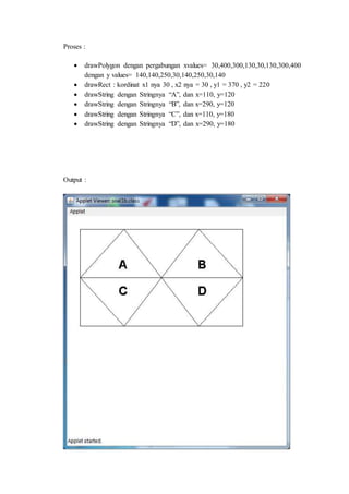 Proses :
 drawPolygon dengan pergabungan xvalues= 30,400,300,130,30,130,300,400
dengan y values= 140,140,250,30,140,250,30,140
 drawRect : kordinat x1 nya 30 , x2 nya = 30 , y1 = 370 , y2 = 220
 drawString dengan Stringnya “A”, dan x=110, y=120
 drawString dengan Stringnya “B”, dan x=290, y=120
 drawString dengan Stringnya “C”, dan x=110, y=180
 drawString dengan Stringnya “D”, dan x=290, y=180
Output :
 