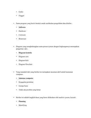 • Geeks
• Flagger
• Suatu program yang berisi intruksi untuk melakukan pengolahan data disebut..
• Software
• Hardware
• Coreware
• Brainware
• Diagram yang menghubungkan suatu proses/system dengan lingkungannya menrupakan
pengertian dari..
• Diagram konteks
• Diagram zero
• Diagram belo
• Diagram flowchart
• Yang manakah dari yang berikut ini merupakan ancaman aktif untuk keamanan
computer..
• Sabotase computer
• Kegagalan peralatan
• Gempa bumi
• Tidak ada jawaban yang benar
• Berikut ini adalah langkah dasar yang harus dilakukan oleh analisis system, kecuali..
• Planning
• Identifying
 