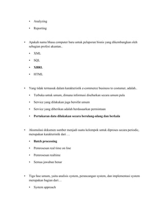 • Analyzing
• Reporting
• Apakah nama bhasa computer baru untuk pelaporan bisnis yang dikembangkan oleh
sebagian profesi akuntan..
• XML
• SQL
• XBRL
• HTML
• Yang tidak termasuk dalam karakteristik e-commerce business to costumer, adalah..
• Terbuka untuk umum, dimana informasi disebarkan secara umum pula
• Service yang dilakukan juga bersifat umum
• Service yang diberikan adalah berdasaarkan permintaan
• Pertukaran data dilakukan secara berulang-ulang dan berkala
• Akumulasi dokumen sumber menjadi suatu kelompok untuk diproses secara periodic,
merupakan karakteristik dari …
• Batch processing
• Pemrosesan real time on line
• Pemrosesan realtime
• Semua jawaban benar
• Tiga fase umum, yaitu analisis system, perancangan system, dan implementasi system
merupakan bagian dari…
• System approach
 