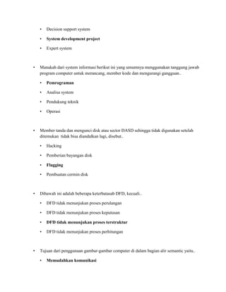 • Decision support system
• System development project
• Expert system
• Manakah dari system informasi berikut ini yang umumnya menggunakan tanggung jawab
program computer untuk merancang, member kode dan mengurangi gangguan..
• Pemrograman
• Analisa system
• Pendukung teknik
• Operasi
• Member tanda dan mengunci disk atau sector DASD sehingga tidak digunakan setelah
ditemukan tidak bisa diandalkan lagi, disebut..
• Hacking
• Pemberian bayangan disk
• Flagging
• Pembuatan cermin disk
• Dibawah ini adalah beberapa keterbatasab DFD, kecuali..
• DFD tidak menunjukan proses perulangan
• DFD tidak menunjukan proses keputusan
• DFD tidak menunjukan proses terstruktur
• DFD tidak menunjukan proses perhitungan
• Tujuan dari penggunaan gambar-gambar computer di dalam bagian alir semantic yaitu..
• Memudahkan komunikasi
 