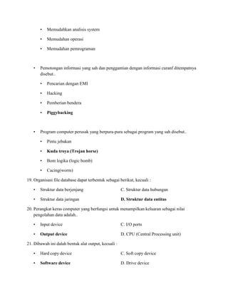 • Memudahkan analisis system
• Memudahan operasi
• Memudahan pemrograman
• Pemotongan informasi yang sah dan penggantian dengan informasi curanf ditempatnya
disebut..
• Pencarian dengan EMI
• Hacking
• Pemberian bendera
• Piggybacking
• Program computer perusak yang berpura-pura sebagai program yang sah disebut..
• Pintu jebakan
• Kuda troya (Trojan horse)
• Bom logika (logic bomb)
• Cacing(worm)
19. Organisasi file database dapat terbentuk sebagai berikut, kecuali :
• Struktur data berjenjang C. Struktur data hubungan
• Struktur data jaringan D. Struktur data entitas
20. Perangkat keras computer yang berfungsi untuk menampilkan keluaran sebagai nilai
pengolahan data adalah..
• Input device C. I/O ports
• Output device D. CPU (Central Processing unit)
21. Dibawah ini dalah bentuk alat output, kecuali :
• Hard copy device C. Soft copy device
• Software device D. Drive device
 