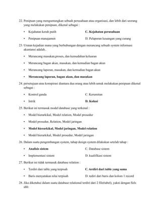 22. Penipuan yang menguntungkan sebuah perusahaan atau organisasi, dan lebih dari seorang
yang melakukan penipuan, dikenal sebagai :
• Kejahatan kerah putih C. Kejahatan perusahaan
• Penipuan manajamen D. Pelaporan keuangan yang curang
23. Urutan kejadian mana yang berhubungan dengan merancang sebuah system informasi
akuntansi adalah..
• Merancang masukan,proses, dan kemudahan keluaran
• Merancang bagan akun, masukan, dan kemudian bagan akun
• Merancang laporan, masukan, dan kemudian bagan akun
• Merancang laporan, bagan akun, dan masukan
24. persetujuan atau konspirasi diantara dua orang atau lebih untuk melakukan penipuan dikenal
sebagai :
• Kontrol ganda C. Kerumitan
• Intrik D. Kolusi
25. Berikut ini termasuk model database yang terkenal :
• Model hierarkikal, Model relation, Model prosedur
• Model prosedur, Relation, Model jaringan
• Model hierarkikal, Model jaringan, Model relation
• Model hierarkikal, Model prosedur, Model jaringan
26. Dalam suatu pengembangan system, tahap design system dilakukan setelah tahap :
• Analisis sistem C. Database sistem
• Implementasi sistem D. kualifikasi sistem
27. Berikut ini tidak termasuk database relation :
• Terdiri dari table yang terpisah C. terdiri dari table yang sama
• Baris menyatakan nilai terpisah D. tediri dari baris dan kolom 1 record
28. Jika diketahui dalam suatu database relational terdiri dari 2 file(tabel), yakni dengan fiels
sbb:
 