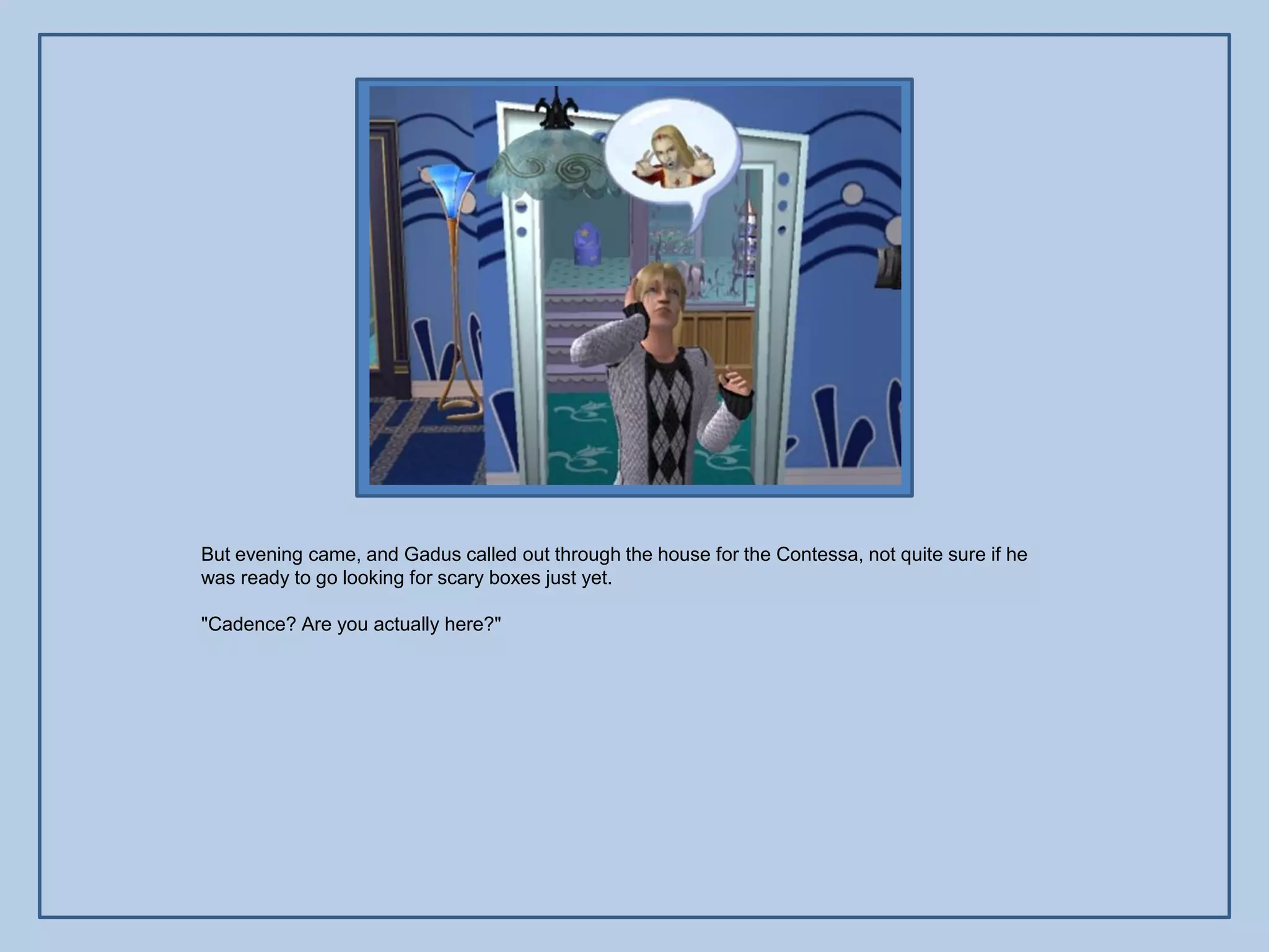 But evening came, and Gadus called out through the house for the Contessa, not quite sure if he
was ready to go looking for scary boxes just yet.

"Cadence? Are you actually here?"
 