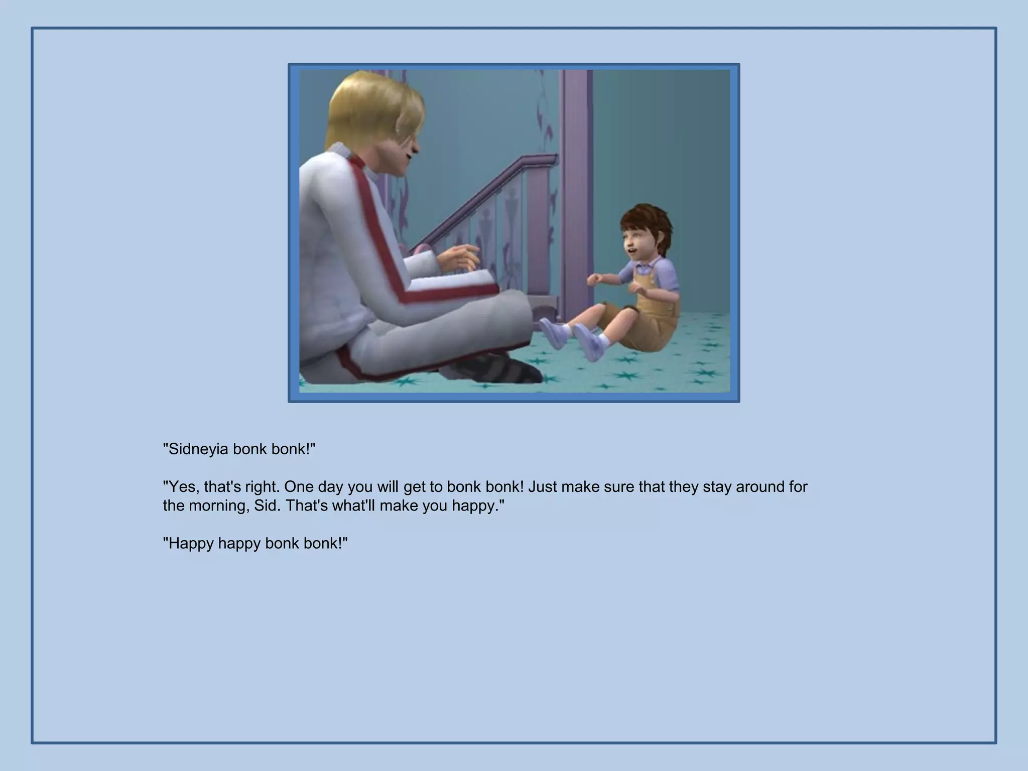 "Sidneyia bonk bonk!"

"Yes, that's right. One day you will get to bonk bonk! Just make sure that they stay around for
the morning, Sid. That's what'll make you happy."

"Happy happy bonk bonk!"
 