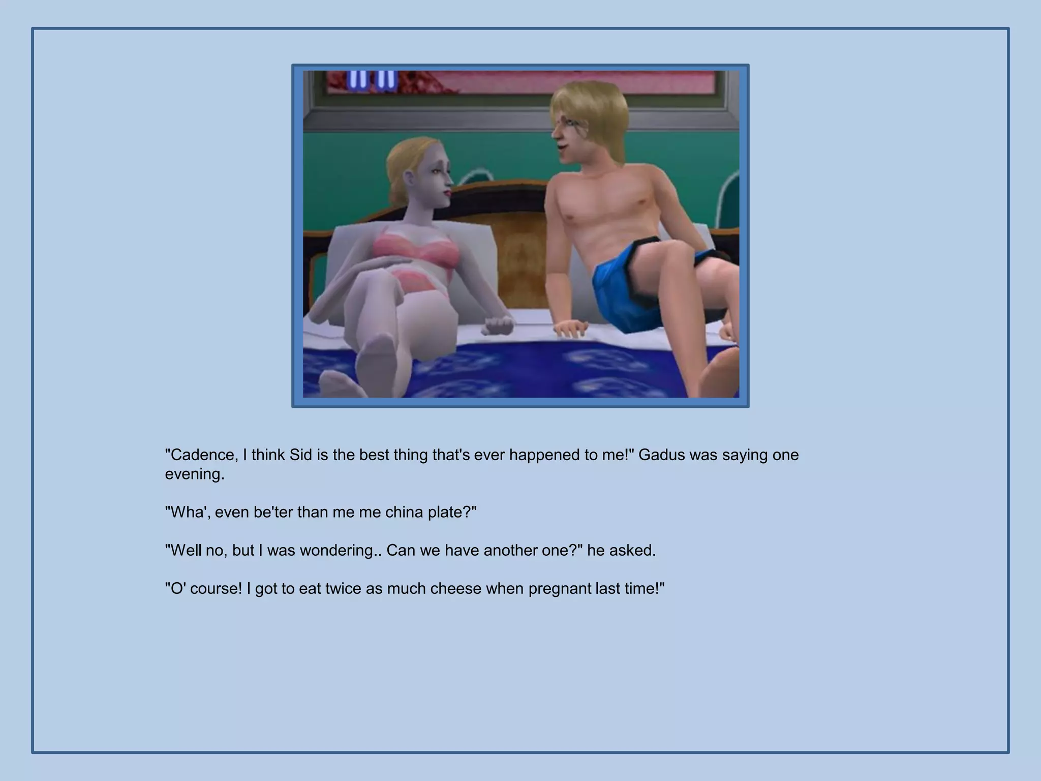 "Cadence, I think Sid is the best thing that's ever happened to me!" Gadus was saying one
evening.

"Wha', even be'ter than me me china plate?"

"Well no, but I was wondering.. Can we have another one?" he asked.

"O' course! I got to eat twice as much cheese when pregnant last time!"
 