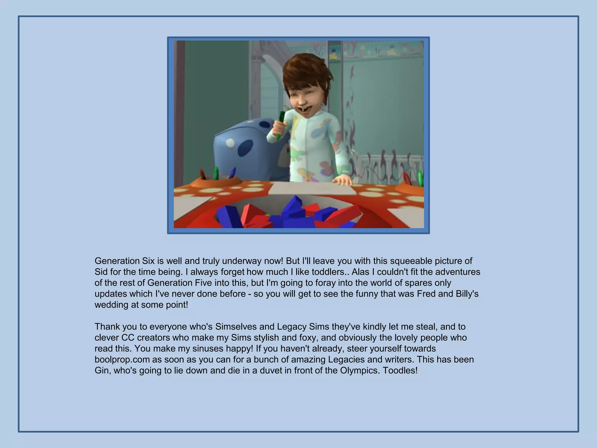 Generation Six is well and truly underway now! But I'll leave you with this squeeable picture of
Sid for the time being. I always forget how much I like toddlers.. Alas I couldn't fit the adventures
of the rest of Generation Five into this, but I'm going to foray into the world of spares only
updates which I've never done before - so you will get to see the funny that was Fred and Billy's
wedding at some point!

Thank you to everyone who's Simselves and Legacy Sims they've kindly let me steal, and to
clever CC creators who make my Sims stylish and foxy, and obviously the lovely people who
read this. You make my sinuses happy! If you haven't already, steer yourself towards
boolprop.com as soon as you can for a bunch of amazing Legacies and writers. This has been
Gin, who's going to lie down and die in a duvet in front of the Olympics. Toodles!
 