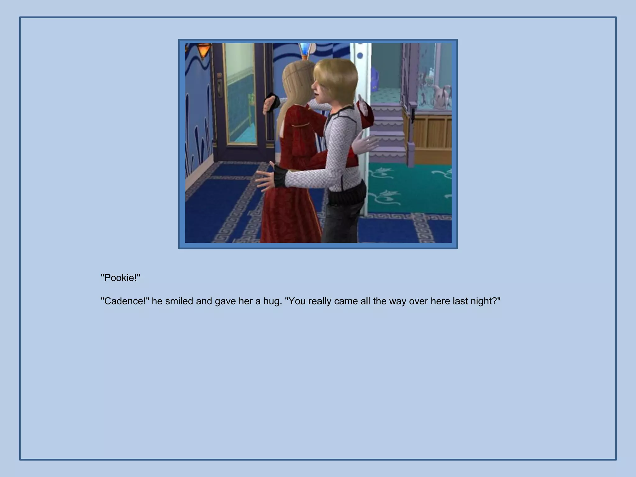 "Pookie!"

"Cadence!" he smiled and gave her a hug. "You really came all the way over here last night?"
 