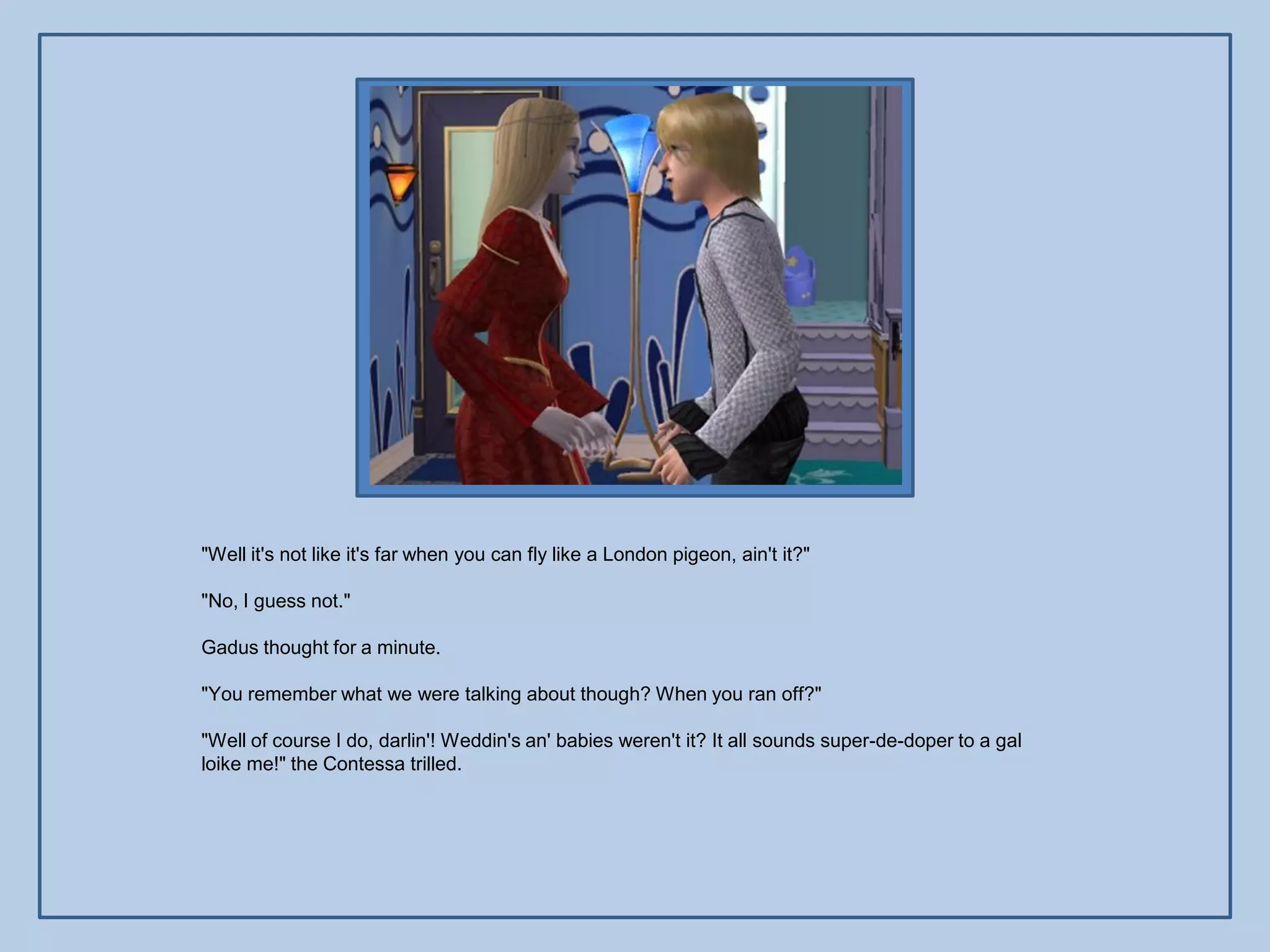 "Well it's not like it's far when you can fly like a London pigeon, ain't it?"

"No, I guess not."

Gadus thought for a minute.

"You remember what we were talking about though? When you ran off?"

"Well of course I do, darlin'! Weddin's an' babies weren't it? It all sounds super-de-doper to a gal
loike me!" the Contessa trilled.
 