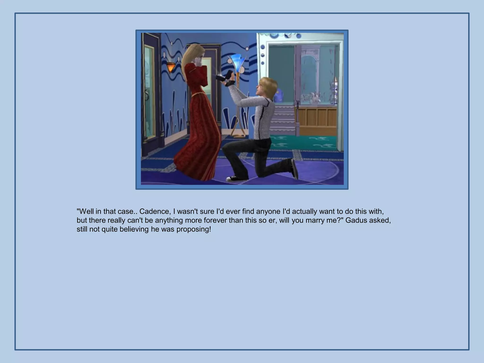 "Well in that case.. Cadence, I wasn't sure I'd ever find anyone I'd actually want to do this with,
but there really can't be anything more forever than this so er, will you marry me?" Gadus asked,
still not quite believing he was proposing!
 