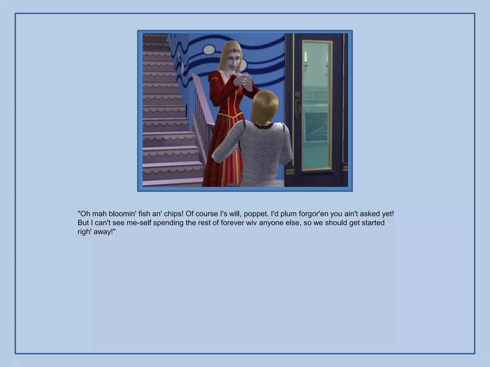 "Oh mah bloomin' fish an' chips! Of course I's will, poppet. I'd plum forgor'en you ain't asked yet!
But I can't see me-self spending the rest of forever wiv anyone else, so we should get started
righ' away!"
 