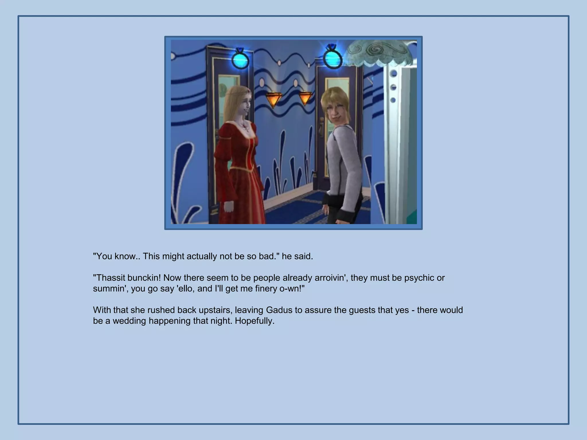 "You know.. This might actually not be so bad." he said.

"Thassit bunckin! Now there seem to be people already arroivin', they must be psychic or
summin', you go say 'ello, and I'll get me finery o-wn!"

With that she rushed back upstairs, leaving Gadus to assure the guests that yes - there would
be a wedding happening that night. Hopefully.
 