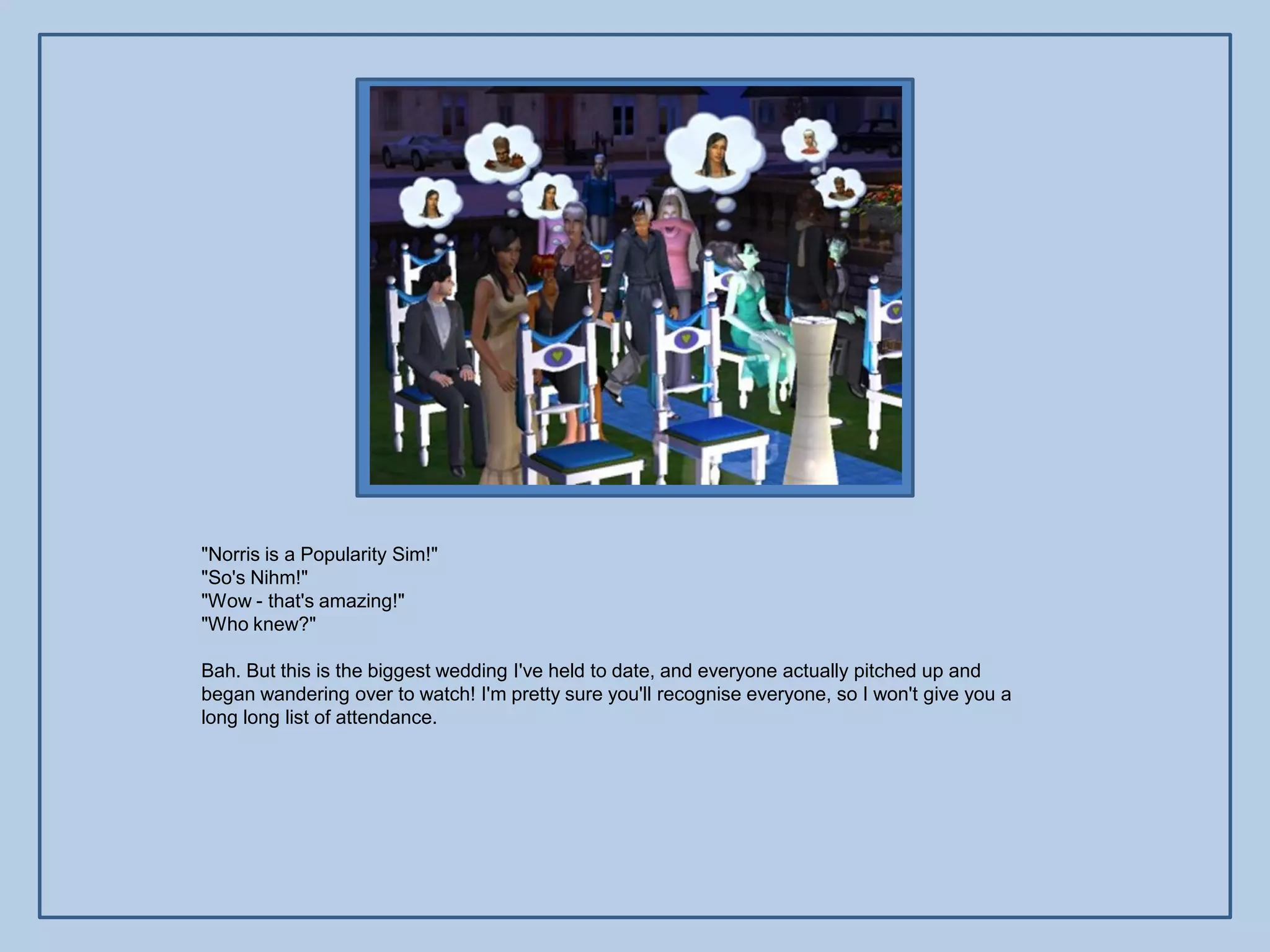 "Norris is a Popularity Sim!"
"So's Nihm!"
"Wow - that's amazing!"
"Who knew?"

Bah. But this is the biggest wedding I've held to date, and everyone actually pitched up and
began wandering over to watch! I'm pretty sure you'll recognise everyone, so I won't give you a
long long list of attendance.
 