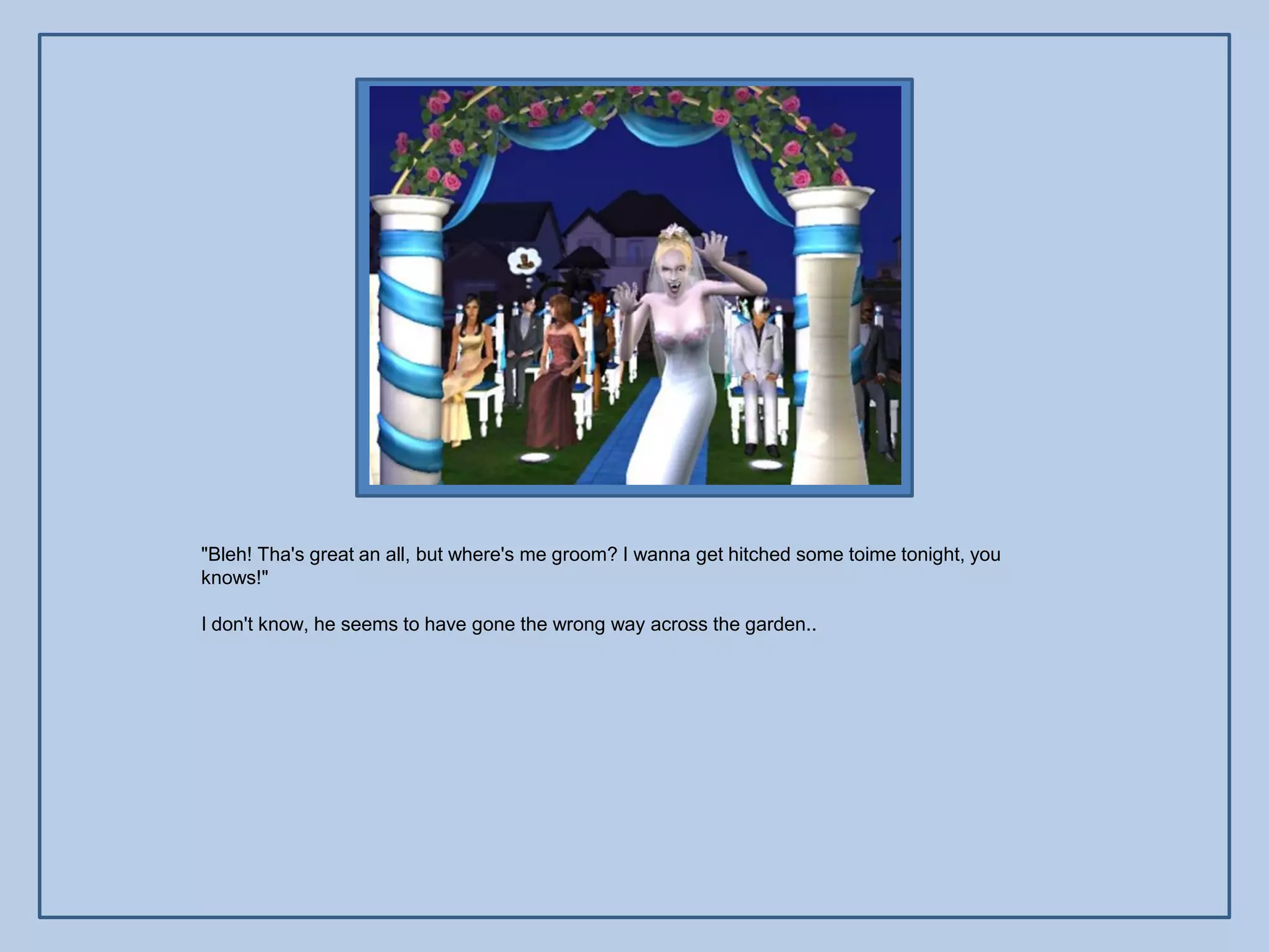 "Bleh! Tha's great an all, but where's me groom? I wanna get hitched some toime tonight, you
knows!"

I don't know, he seems to have gone the wrong way across the garden..
 