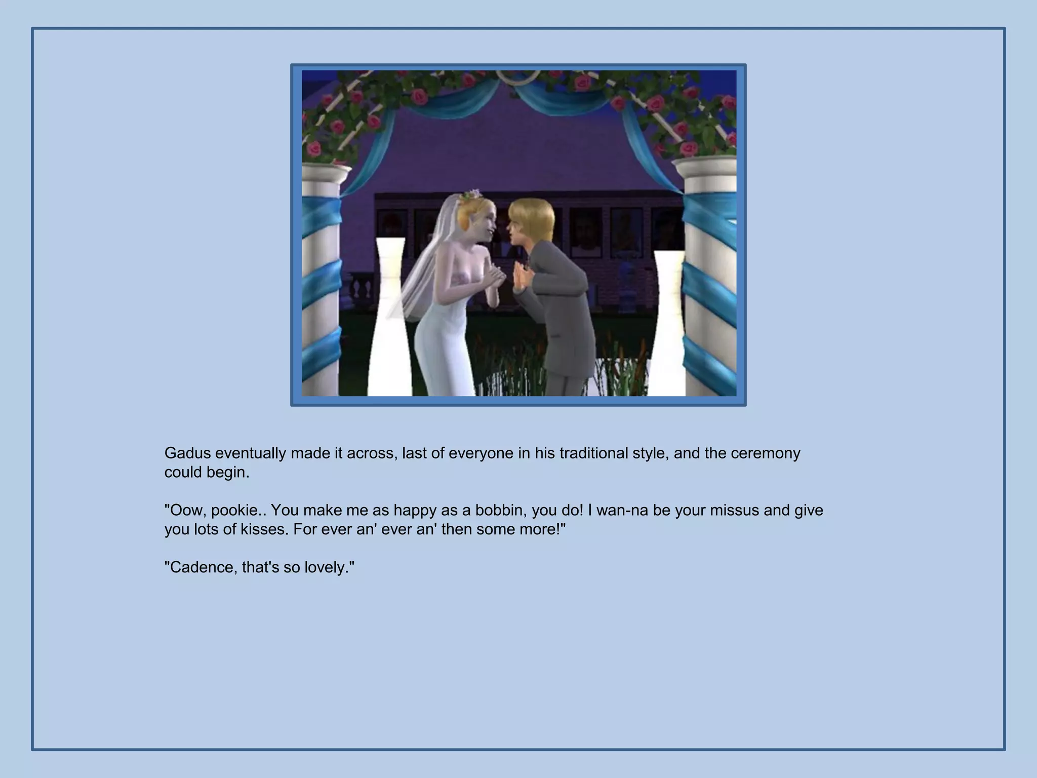 Gadus eventually made it across, last of everyone in his traditional style, and the ceremony
could begin.

"Oow, pookie.. You make me as happy as a bobbin, you do! I wan-na be your missus and give
you lots of kisses. For ever an' ever an' then some more!"

"Cadence, that's so lovely."
 