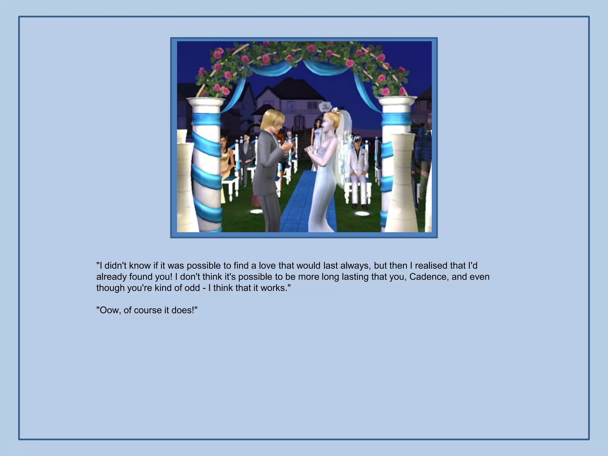 "I didn't know if it was possible to find a love that would last always, but then I realised that I'd
already found you! I don't think it's possible to be more long lasting that you, Cadence, and even
though you're kind of odd - I think that it works."

"Oow, of course it does!"
 
