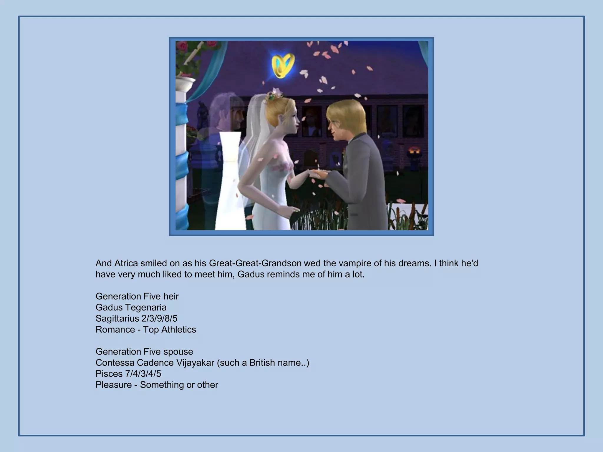 And Atrica smiled on as his Great-Great-Grandson wed the vampire of his dreams. I think he'd
have very much liked to meet him, Gadus reminds me of him a lot.

Generation Five heir
Gadus Tegenaria
Sagittarius 2/3/9/8/5
Romance - Top Athletics

Generation Five spouse
Contessa Cadence Vijayakar (such a British name..)
Pisces 7/4/3/4/5
Pleasure - Something or other
 