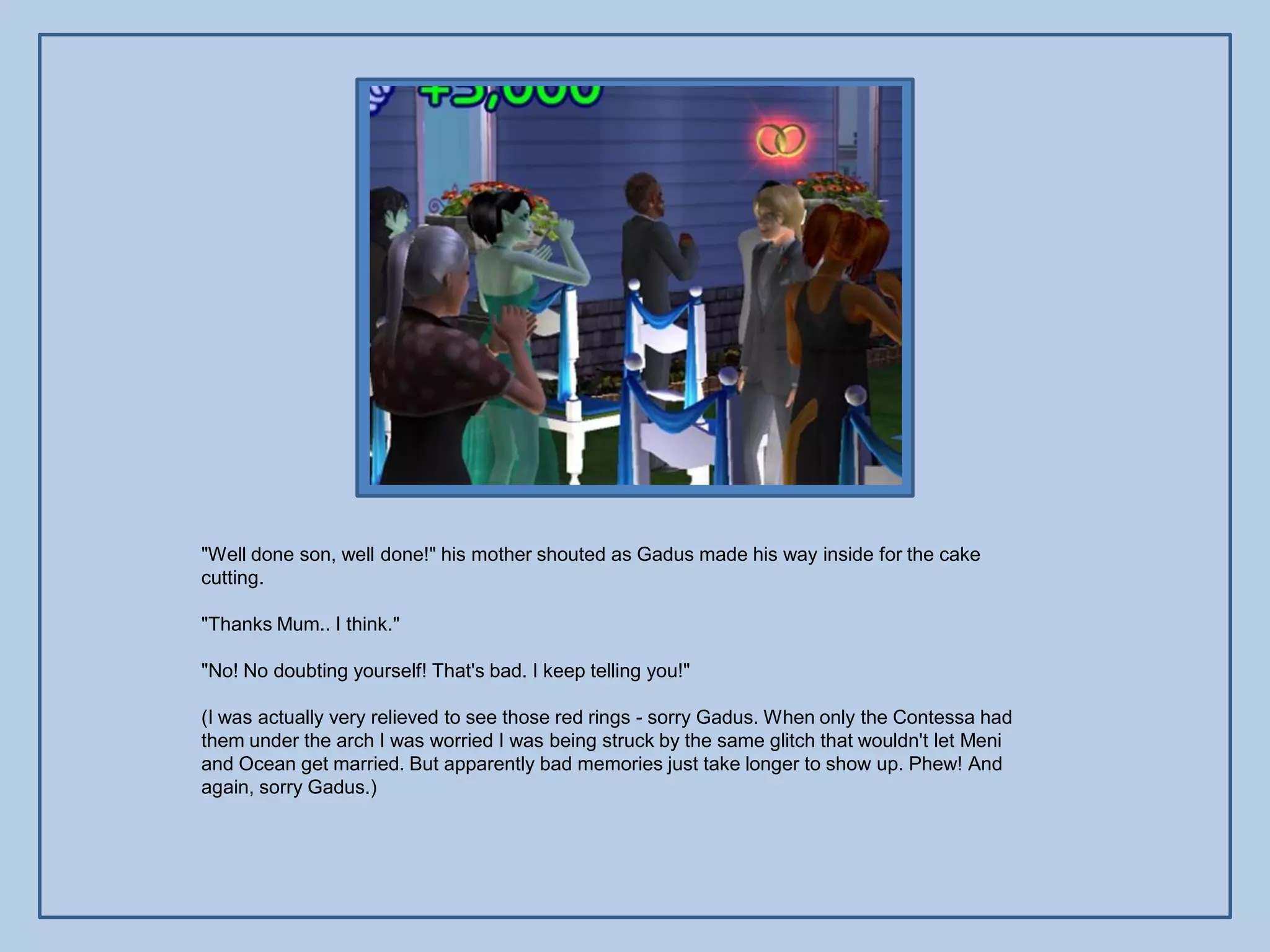 "Well done son, well done!" his mother shouted as Gadus made his way inside for the cake
cutting.

"Thanks Mum.. I think."

"No! No doubting yourself! That's bad. I keep telling you!"

(I was actually very relieved to see those red rings - sorry Gadus. When only the Contessa had
them under the arch I was worried I was being struck by the same glitch that wouldn't let Meni
and Ocean get married. But apparently bad memories just take longer to show up. Phew! And
again, sorry Gadus.)
 