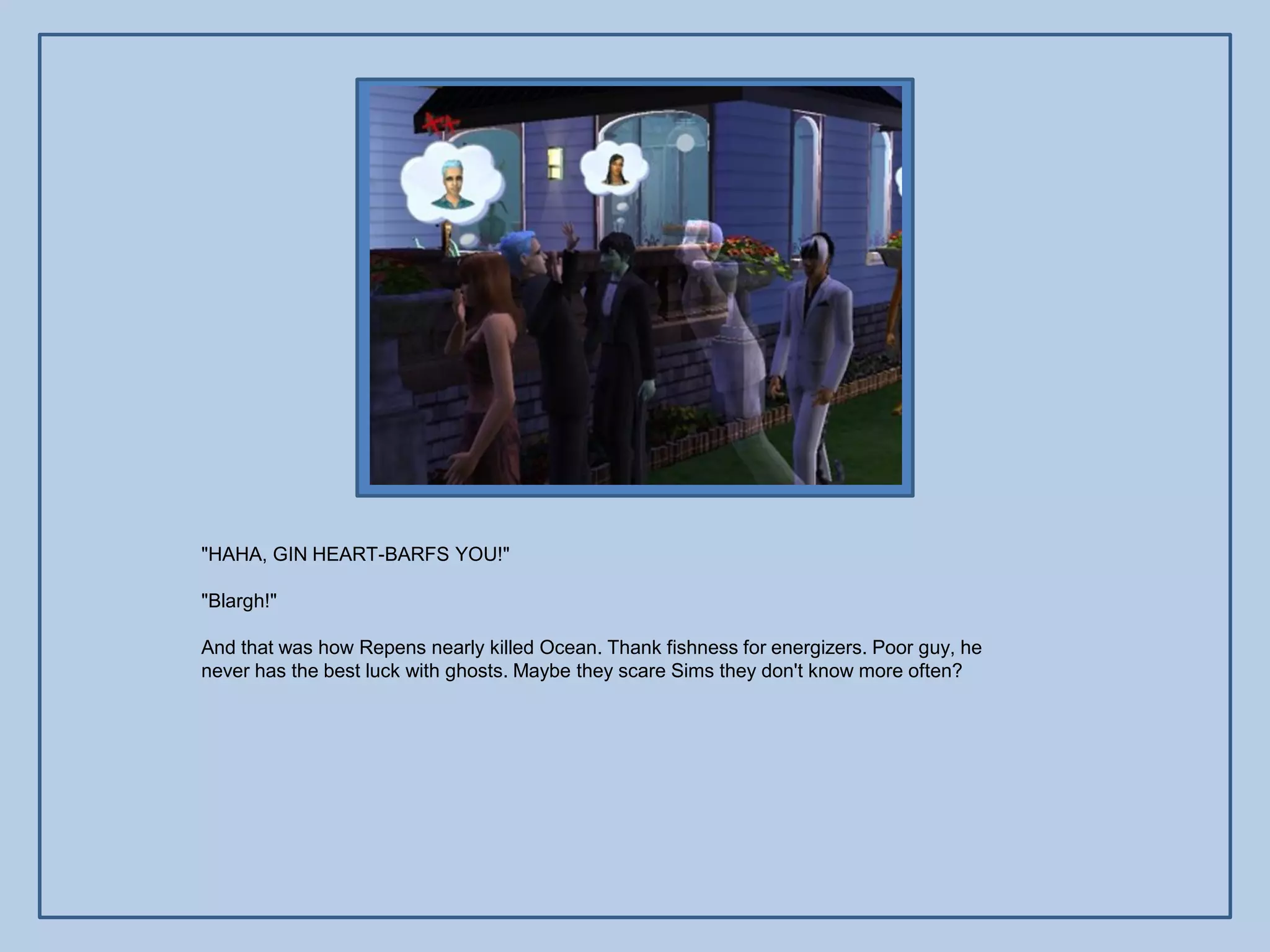"HAHA, GIN HEART-BARFS YOU!"

"Blargh!"

And that was how Repens nearly killed Ocean. Thank fishness for energizers. Poor guy, he
never has the best luck with ghosts. Maybe they scare Sims they don't know more often?
 